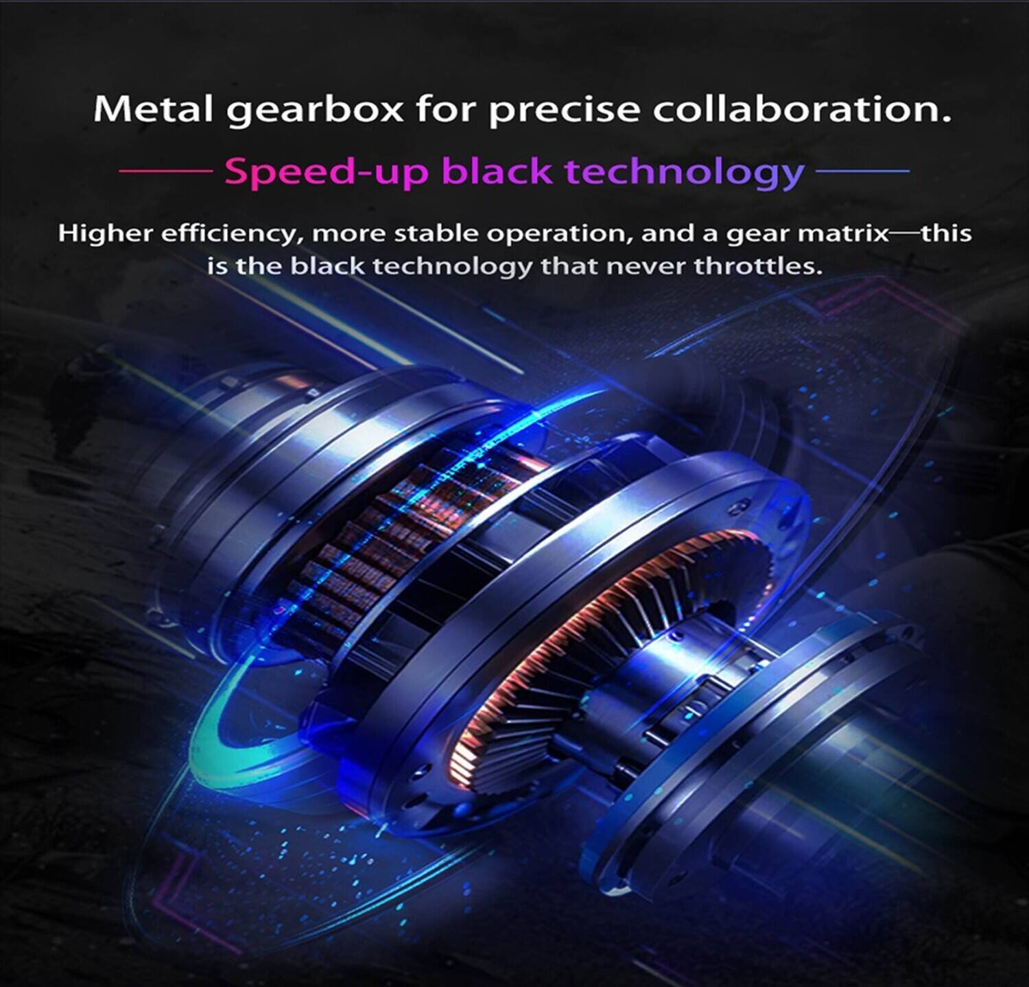 Metal gearbox for precise collaboration.  
Speed-up black technology  
Higher efficiency, more stable operation, and a gear matrix—this is the black technology that never throttles.