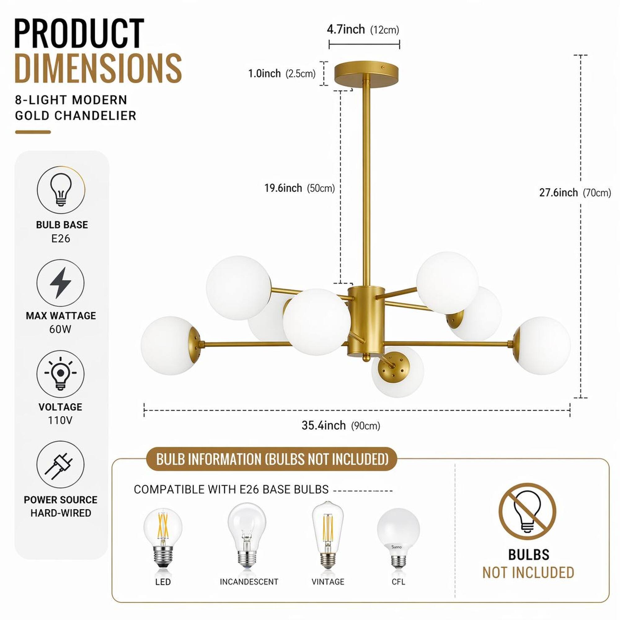 PRODUCT DIMENSIONS  
8-LIGHT MODERN GOLD CHANDELIER  
4.7inch (12cm)  
1.0inch (2.5cm)  
19.6inch (50cm)  
27.6inch (70cm)  
35.4inch (90cm)  

BULB BASE E26  
MAX WATTAGE 60W  
VOLTAGE 110V  
POWER SOURCE HARD-WIRED  

BULB INFORMATION (BULBS NOT INCLUDED)  
COMPATIBLE WITH E26 BASE BULBS  
LED  
INCANDESCENT  
VINTAGE  
CFL  

BULBS NOT INCLUDED
