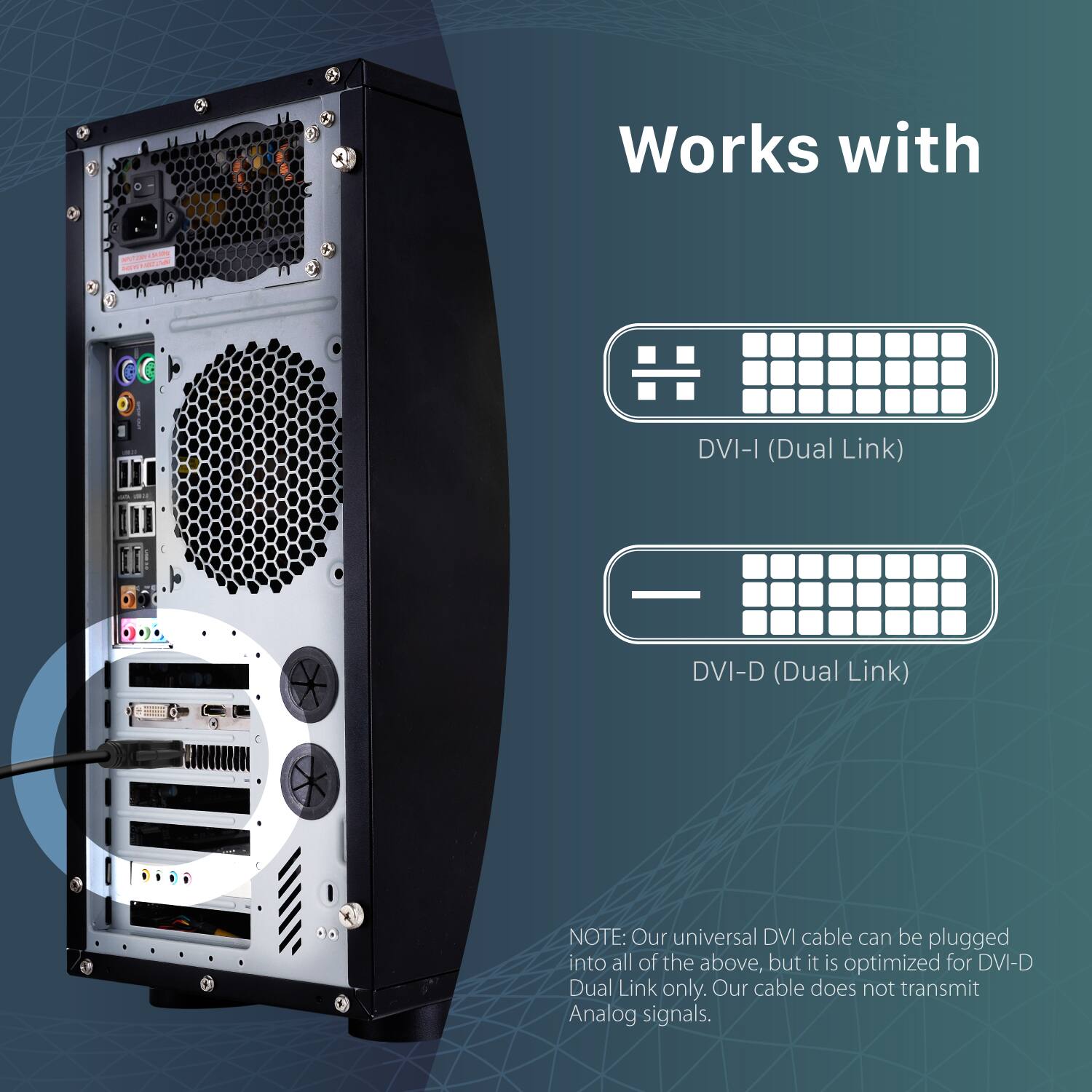 Works with DVI-I (Dual Link) DVI-D (Dual Link) NOTE: Our universal DVI cable can be plugged into all of the above, but it is optimized for DVI-D Dual Link only. Our cable does not transmit Analog signals.
