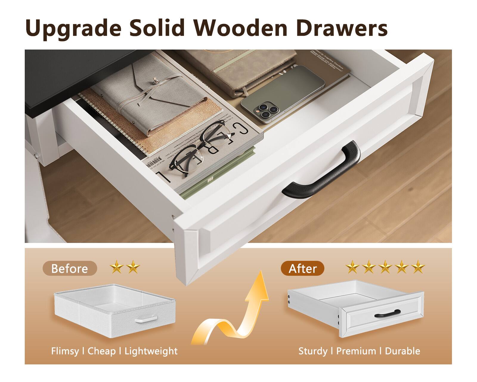 Upgrade Solid Wooden Drawers

Before
Flimsy | Cheap | Lightweight

After
Sturdy | Premium | Durable