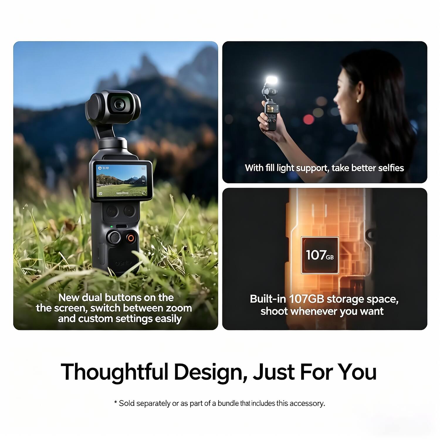 With fill light support, take better selfies.

New dual buttons on the screen, switch between zoom and custom settings easily.

Built-in 107GB storage space, shoot whenever you want.

Thoughtful Design, Just For You

*Sold separately or as part of a bundle that includes this accessory.