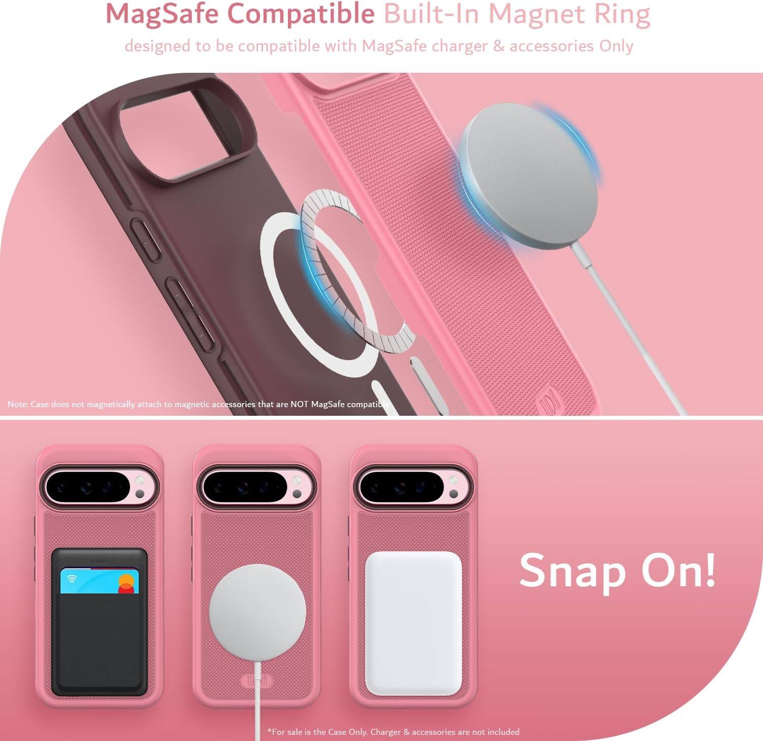 MagSafe Compatible Built-In Magnet Ring  
designed to be compatible with MagSafe charger & accessories Only  

Note: Case does not magnetically attach to magnetic accessories that are NOT MagSafe compatible  

Snap On!  

*For sale is the Case Only. Charger & accessories are not included