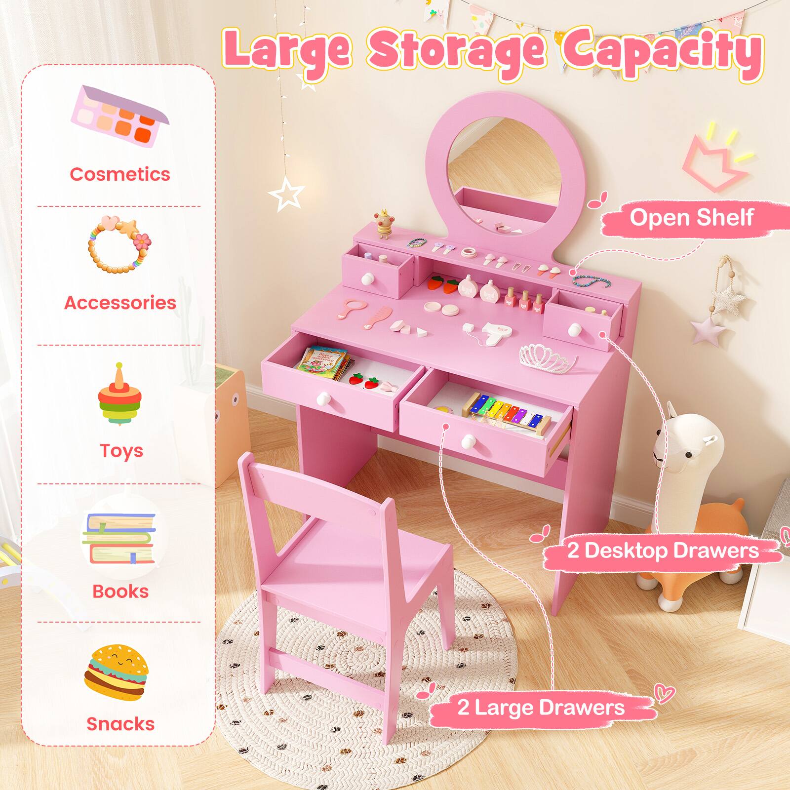 Large Storage Capacity

- Cosmetics
- Accessories
- Toys
- Books
- Snacks

Open Shelf

2 Desktop Drawers

2 Large Drawers