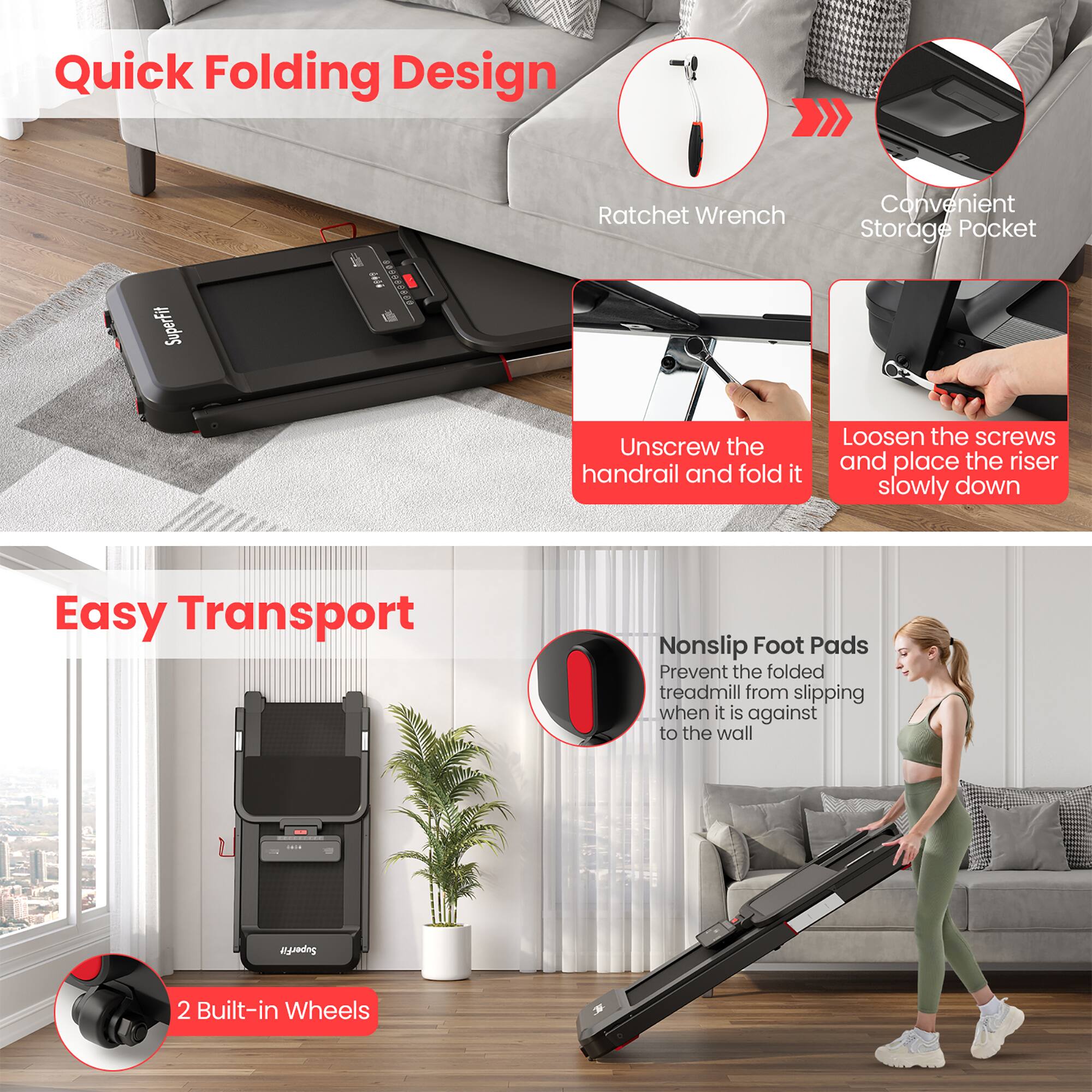 **Quick Folding Design**
- Ratchet Wrench
- Convenient Storage Pocket
- Unscrew the handrail and fold it
- Loosen the screws and place the riser slowly down

**Easy Transport**
- Nonslip Foot Pads: Prevent the folded treadmill from slipping when it is against the wall
- 2 Built-in Wheels