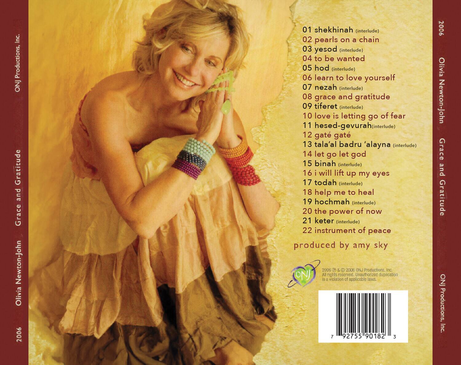 Grace and Gratitude  
Olivia Newton-John  
2006  

1. shekhinah (interlude)  
2. pearls on a chain  
3. yesod (interlude)  
4. to be wanted  
5. hod (interlude)  
6. learn to love yourself  
7. nezah (interlude)  
8. grace and gratitude  
9. tiferet (interlude)  
10. love is letting go of fear  
11. hesed-gevurah (interlude)  
12. gate gat  
13. tala'al badru 'alayna (interlude)  
14. let go let god  
15. binah (interlude)  
16. i will lift up my eyes  
17. todah (interlude)  
18. help me to heal  
19. hochmah (interlude)  
20. the power of now  
21. keter (interlude)  
22. instrument of peace  

Produced by amy sky  

2006 © & © 2006 ONJ Productions, Inc.  
All rights reserved. Unauthorized duplication is a violation of applicable