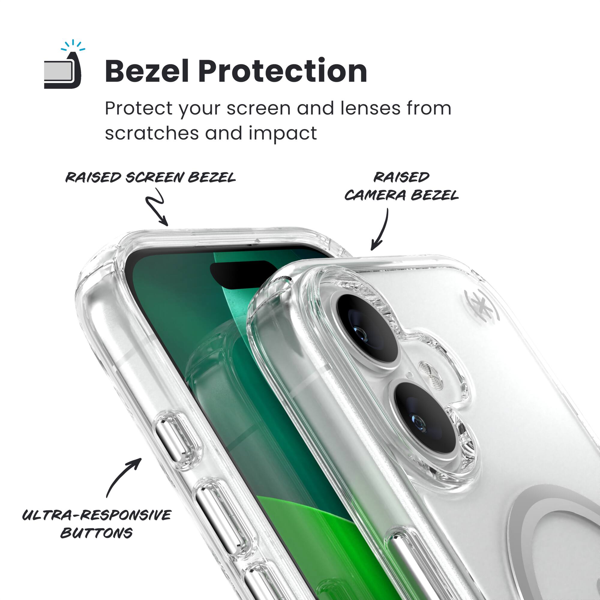 Bezel Protection  
Protect your screen and lenses from scratches and impact  

RAISED SCREEN BEZEL  
RAISED CAMERA BEZEL  
ULTRA-RESPONSIVE BUTTONS