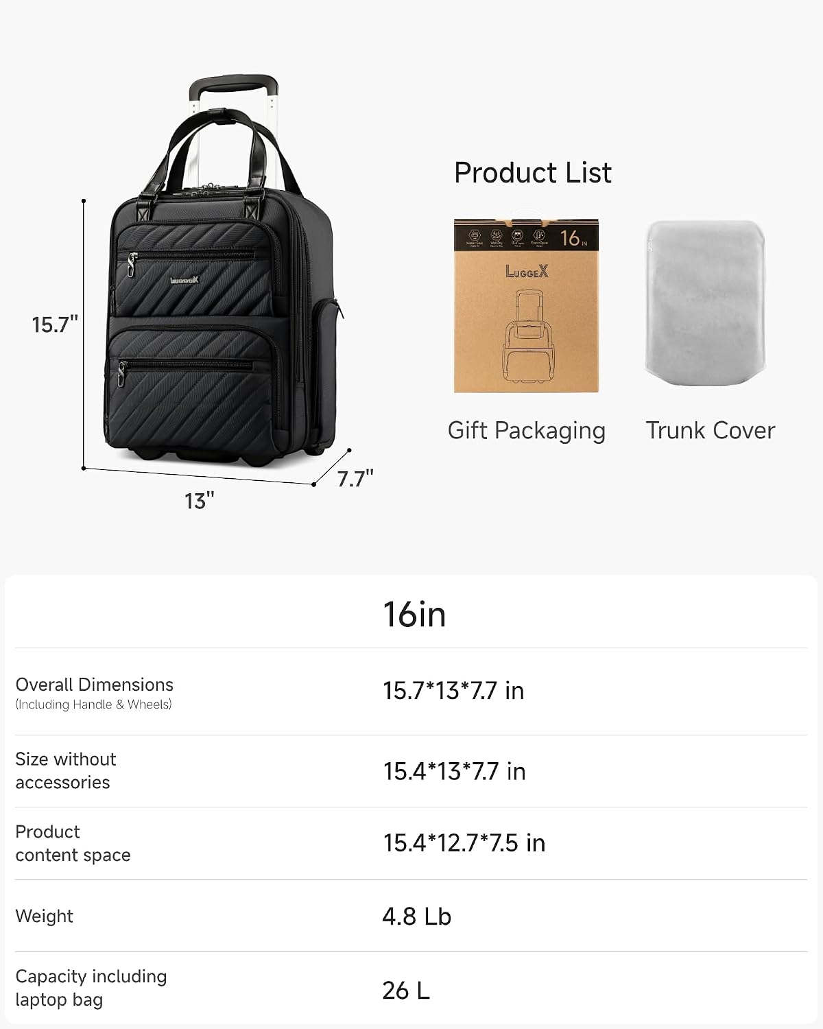 Product List

16in

LUGGEX 15.7" Gift Packaging Trunk Cover

Overall Dimensions (Including Handle & Wheels) 15.7*13*7.7 in

Size without accessories 15.4*13*7.7 in

Product content space 15.4*12.7*7.5 in

Weight 4.8 Lb

Capacity including laptop bag 26 L