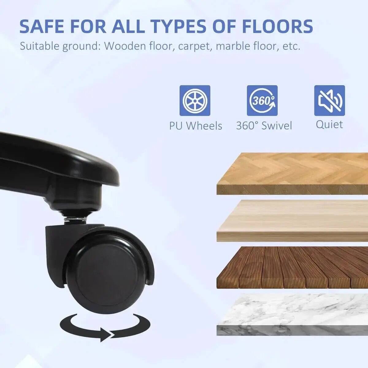 SAFE FOR ALL TYPES OF FLOORS  
Suitable ground: Wooden floor, carpet, marble floor, etc.  
360° PU Wheels  
360° Swivel  
Quiet