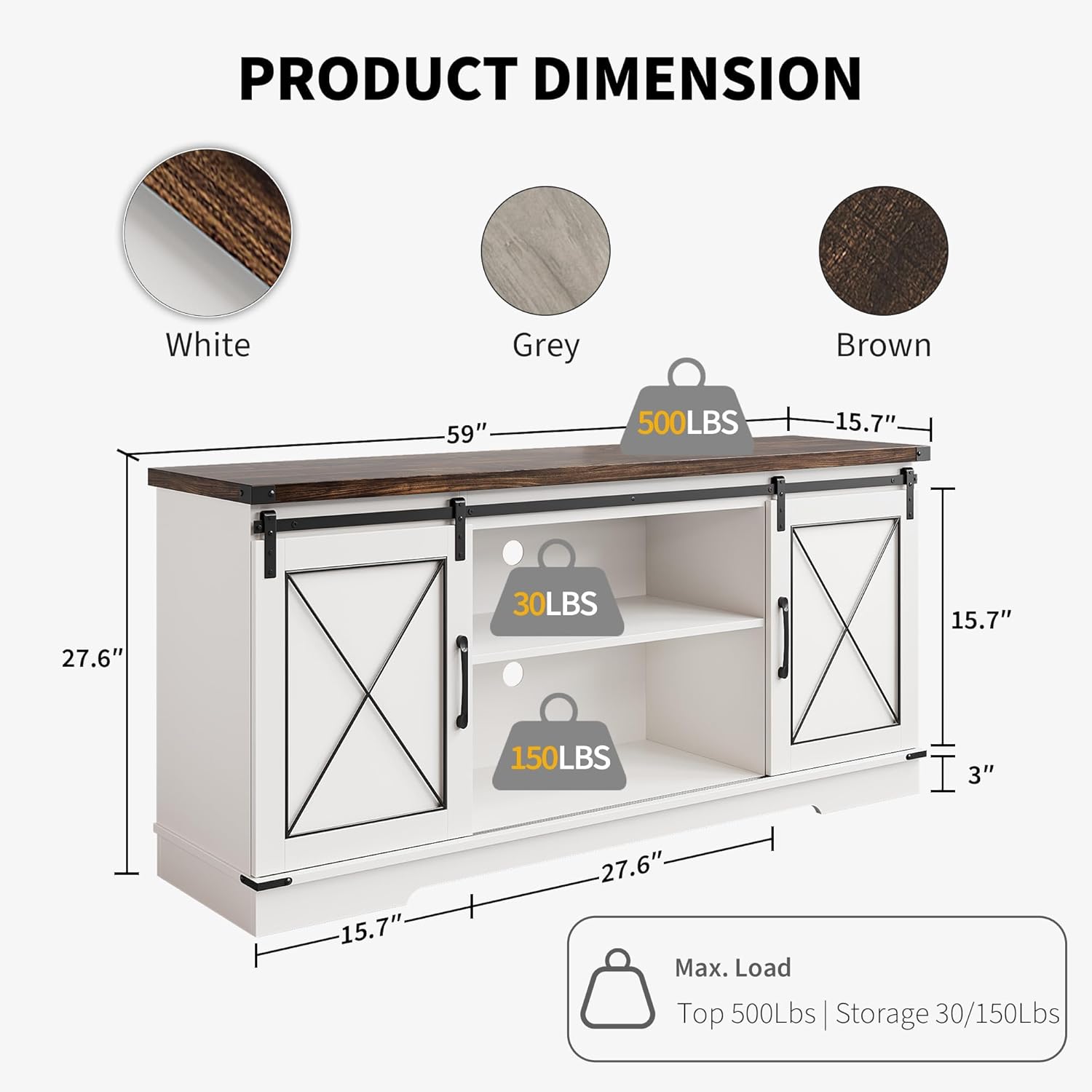 **PRODUCT DIMENSION**

- **White**
- **Grey**
- **Brown**

**Dimensions:**
- Width: 59"
- Depth: 27.6"
- Height: 15.7"
- Shelf Height: 3"

**Load Capacity:**
- Top: 500LBS
- Shelf: 30LBS
- Bottom: 150LBS

**Max. Load:**
- Top: 500Lbs
- Storage: 30/150Lbs