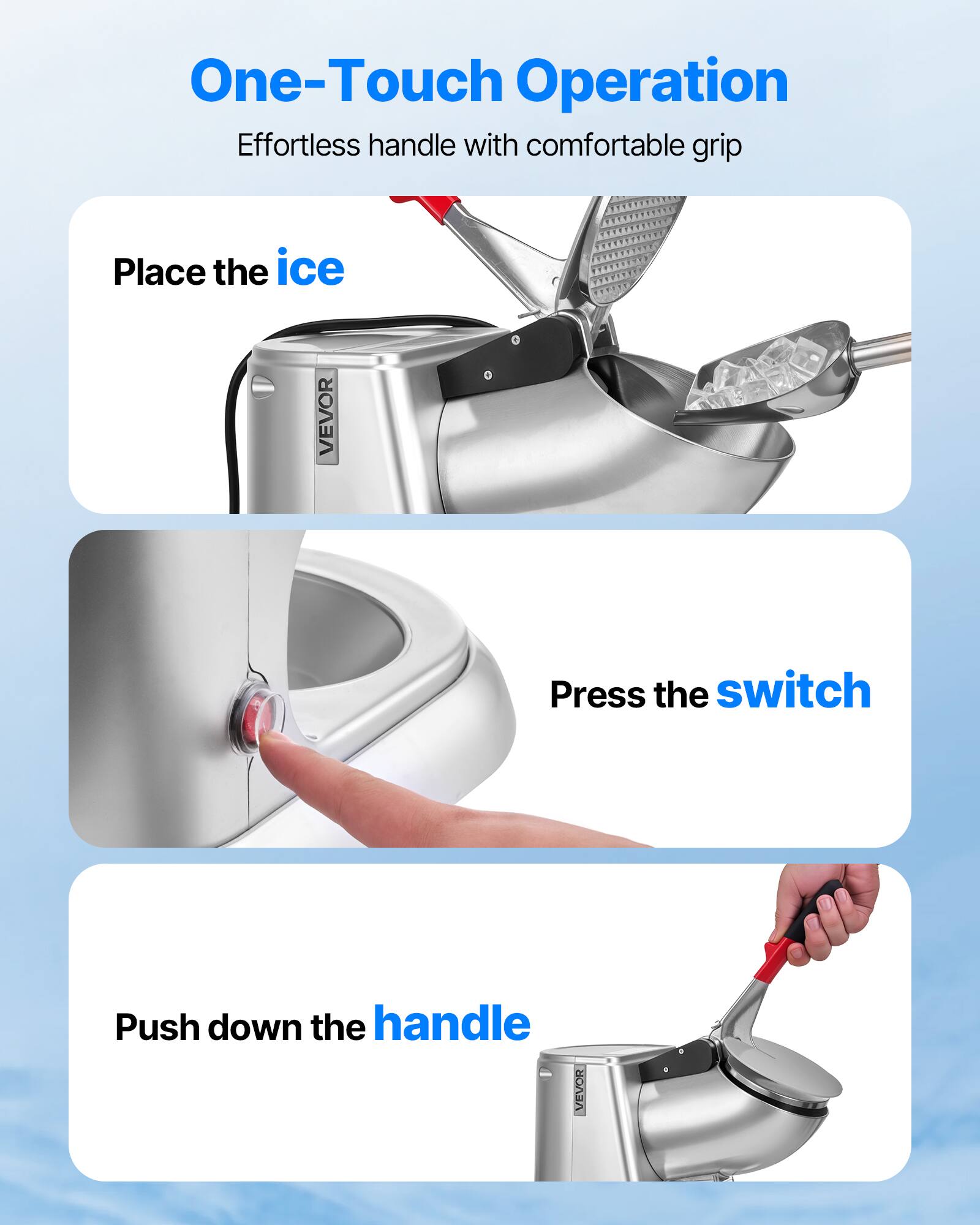 One-Touch Operation Effortless handle with comfortable grip

Place the ice
Press the switch
Push down the handle

VEVOR