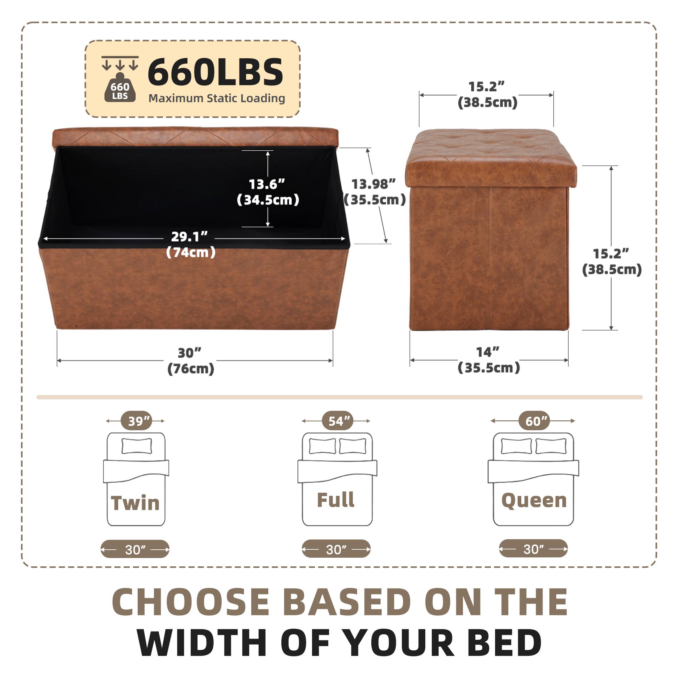 660LBS  
660 LBS Maximum Static Loading

15.2" (38.5cm)  
13.6" (34.5cm)  
13.98" (35.5cm)  
29.1" (74cm)  
15.2" (38.5cm)  
30" (76cm)  
14" (35.5cm)  
39"  
54"  
60"  
Twin  
Full  
Queen  
30"  
30"  
30"  
CHOOSE BASED ON THE WIDTH OF YOUR BED