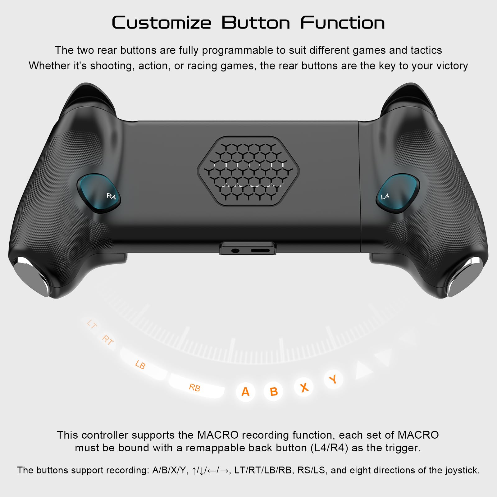 Customize Button Function

The two rear buttons are fully programmable to suit different games and tactics. Whether it's shooting, action, or racing games, the rear buttons are the key to your victory.

This controller supports the MACRO recording function. Each set of MACRO must be bound with a remappable back button (L4/R4) as the trigger. The buttons support recording: A/B/X/Y, LT/RT/LB/RB, RS/LS, and eight directions of the joystick.