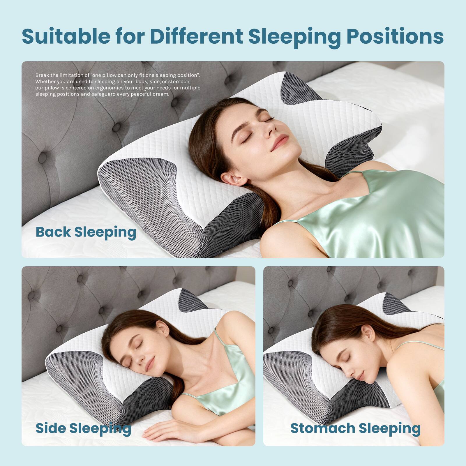 Suitable for Different Sleeping Positions

Break the limitation of "one pillow can only fit one sleeping position". Whether you are used to sleeping on your back, side, or stomach, our pillow is centered on ergonomics to meet your needs for multiple sleeping positions and safeguard every peaceful dream.

Back Sleeping

Side Sleeping

Stomach Sleeping
