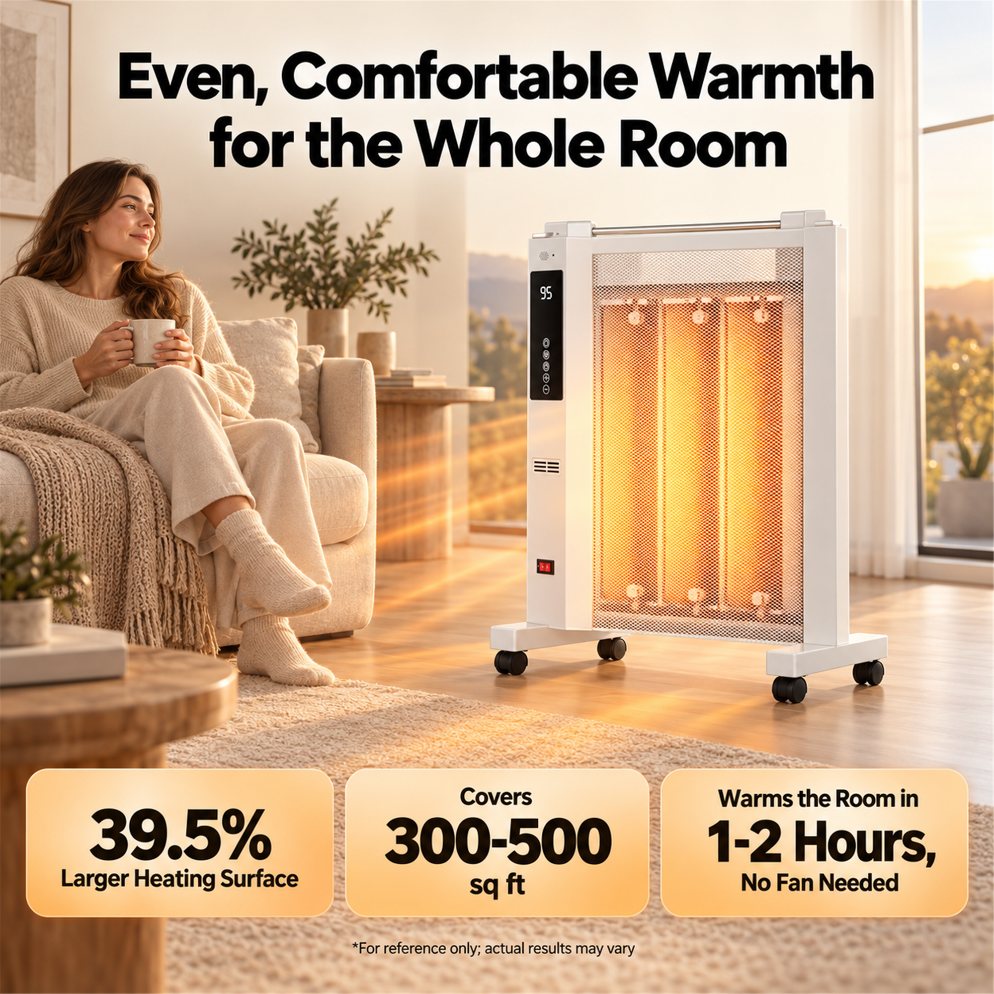 Even, Comfortable Warmth for the Whole Room

95

39.5% Larger Heating Surface

Covers 300-500 sq ft

Warms the Room in 1-2 Hours, No Fan Needed

*For reference only; actual results may vary