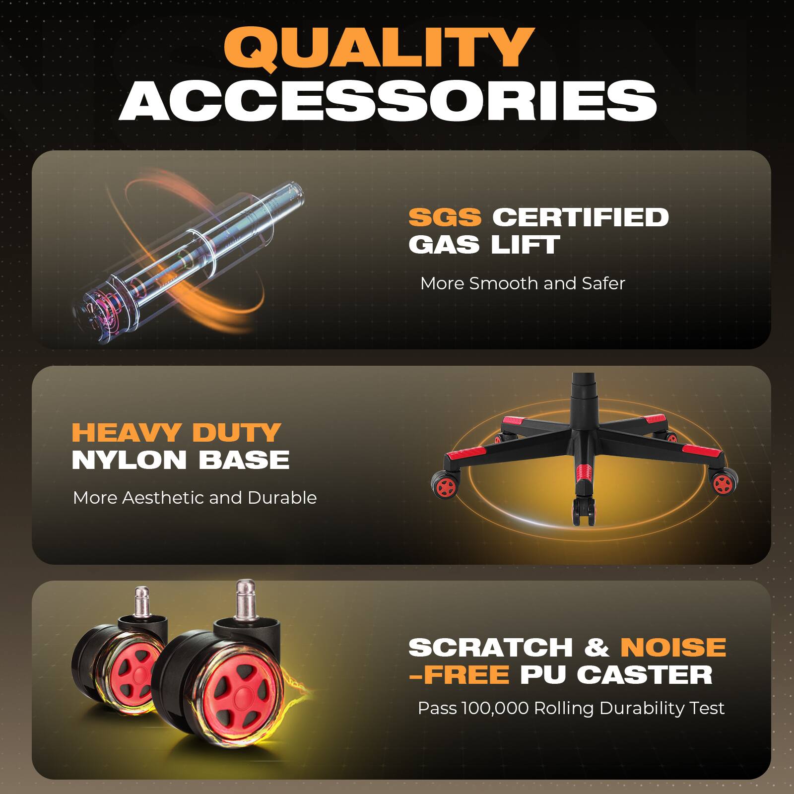 QUALITY ACCESSORIES

SGS CERTIFIED GAS LIFT  
More Smooth and Safer

HEAVY DUTY NYLON BASE  
More Aesthetic and Durable

SCRATCH & NOISE -FREE PU CASTER  
Pass 100,000 Rolling Durability Test