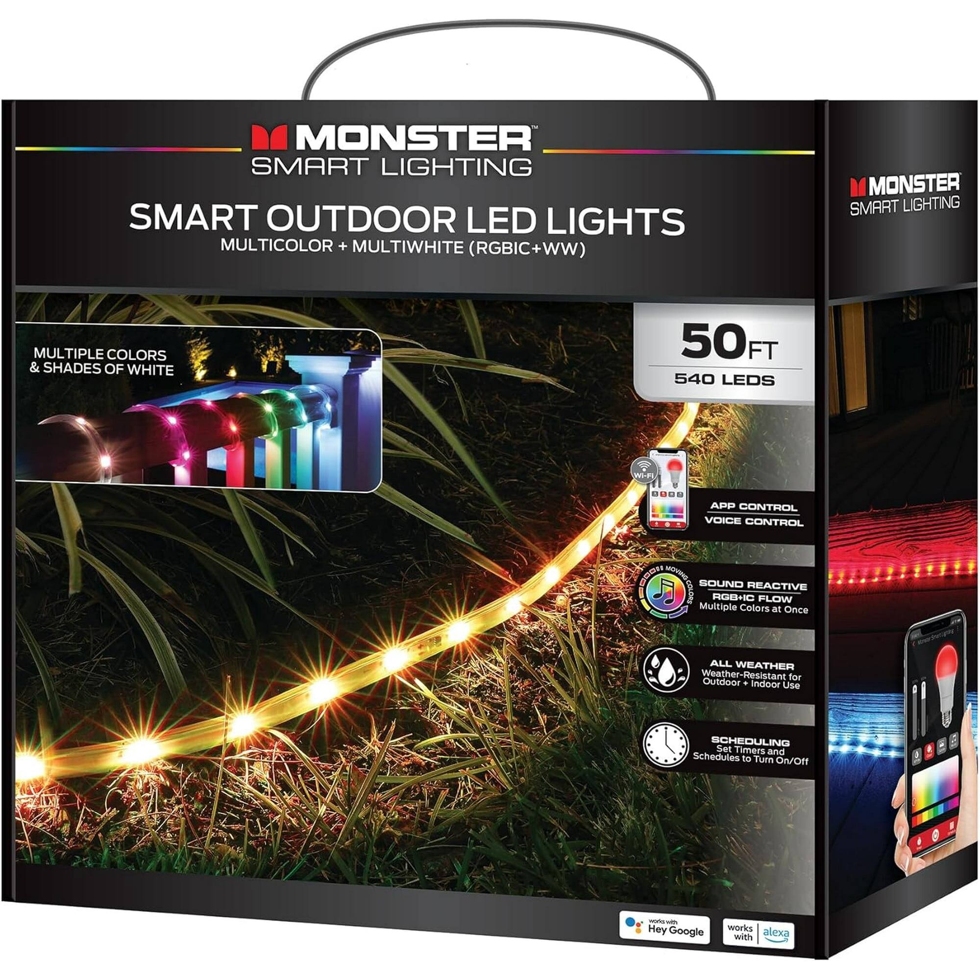MONSTER SMART LIGHTING  
SMART OUTDOOR LED LIGHTS  
MULTICOLOR + MULTIWHITE (RGBIC+WW)  

- MULTIPLE COLORS & SHADES OF WHITE  
- 50 FT  
- 540 LEDs  
- APP CONTROL  
- VOICE CONTROL  
- SOUND REACTIVE RGB+I0 FLOW  
- ALL WEATHER (Weather-Resistant for Outdoor + Indoor Use)  
- SCHEDULING (Set Timers and Schedules to Turn ON/OFF)  
- Hey Google  
- Works with Alexa  

Multiple Colors at Once