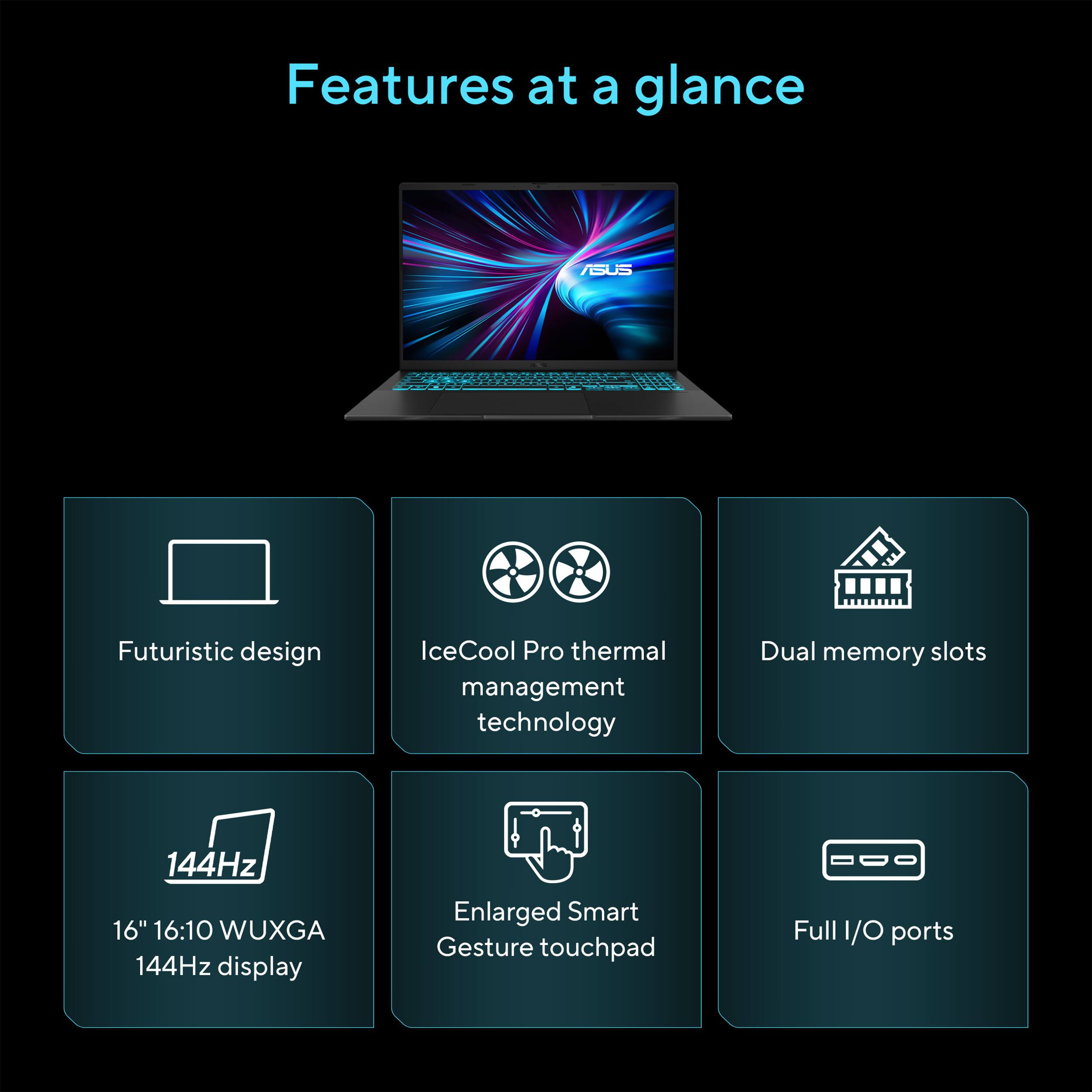 Features at a glance:

- ASUS Futuristic design
- IceCool Pro thermal management technology
- Dual memory slots
- 144Hz 16" 16:10 WUXGA display
- Enlarged Smart Gesture touchpad
- Full I/O ports