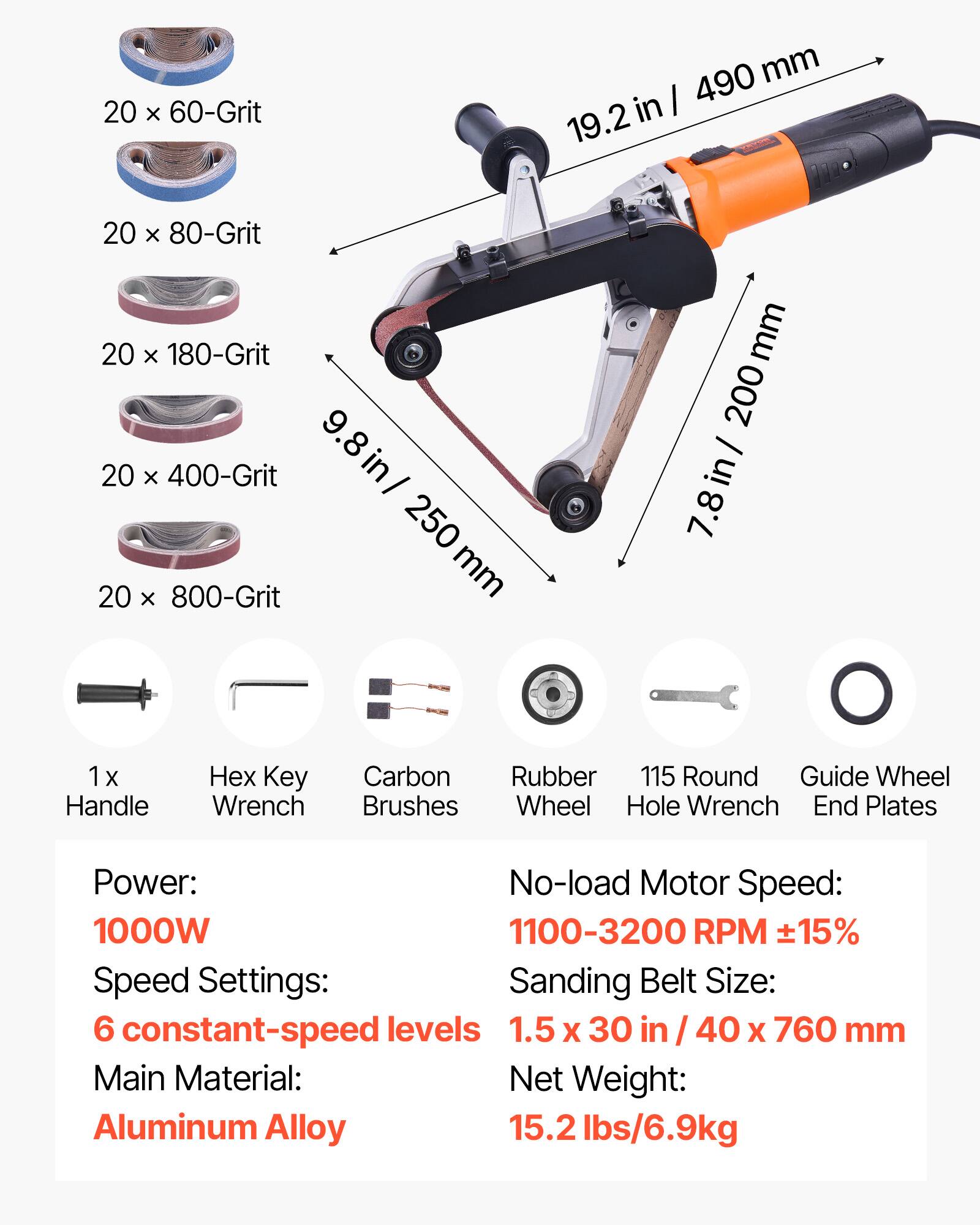 20 x 60-Grit  
490 mm in 19.2  
20 x 80-Grit  
20 x 180-Grit  
9.8 in / 250 mm  
20 x 400-Grit  
20 x 800-Grit  
7.8 in / 200 mm  

1 x Handle  
Hex Key Wrench  
Carbon Brushes  
Rubber Wheel  
115 Round Hole Wrench  
Guide Wheel End Plates  

Power: 1000W  
Speed Settings: 6 constant-speed levels  
No-load Motor Speed: 1100-3200 RPM ±15%  
Sanding Belt Size: 1.5 x 30 in / 40 x 760 mm  
Main Material: Aluminum Alloy  
Net Weight: 15.2 lbs/6.9kg