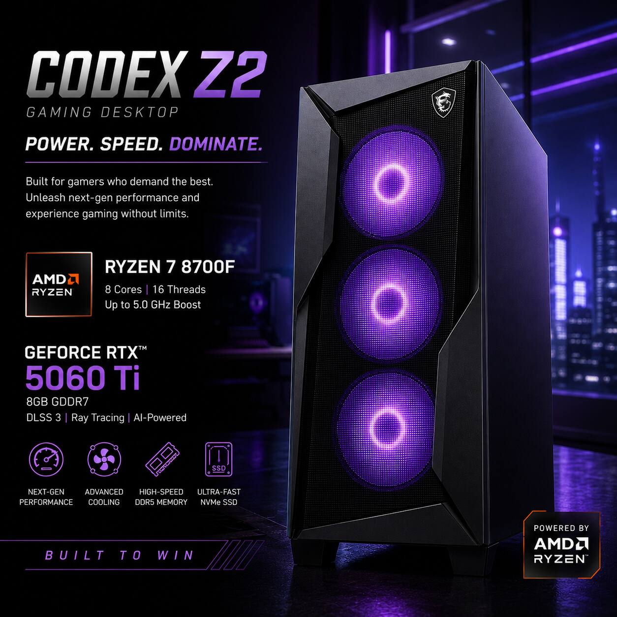 CODEX Z2 GAMING DESKTOP  
POWER. SPEED. DOMINATE.  
Built for gamers who demand the best. Unleash next-gen performance and experience gaming without limits.  

RYZEN 7 8700F  
AMD RYZEN 8 Cores 16 Threads Up to 5.0 GHz Boost  

GEFORCE RTX 5060 Ti  
8GB GDDR7 DLSS 3 Ray Tracing Al-Powered  

SSD  
NEXT-GEN ADVANCED HIGH-SPEED ULTRA-FAST PERFORMANCE COOLING DDR5 MEMORY NVMe SSD  

BUILT TO WIN  
POWERED BY AMD RYZEN