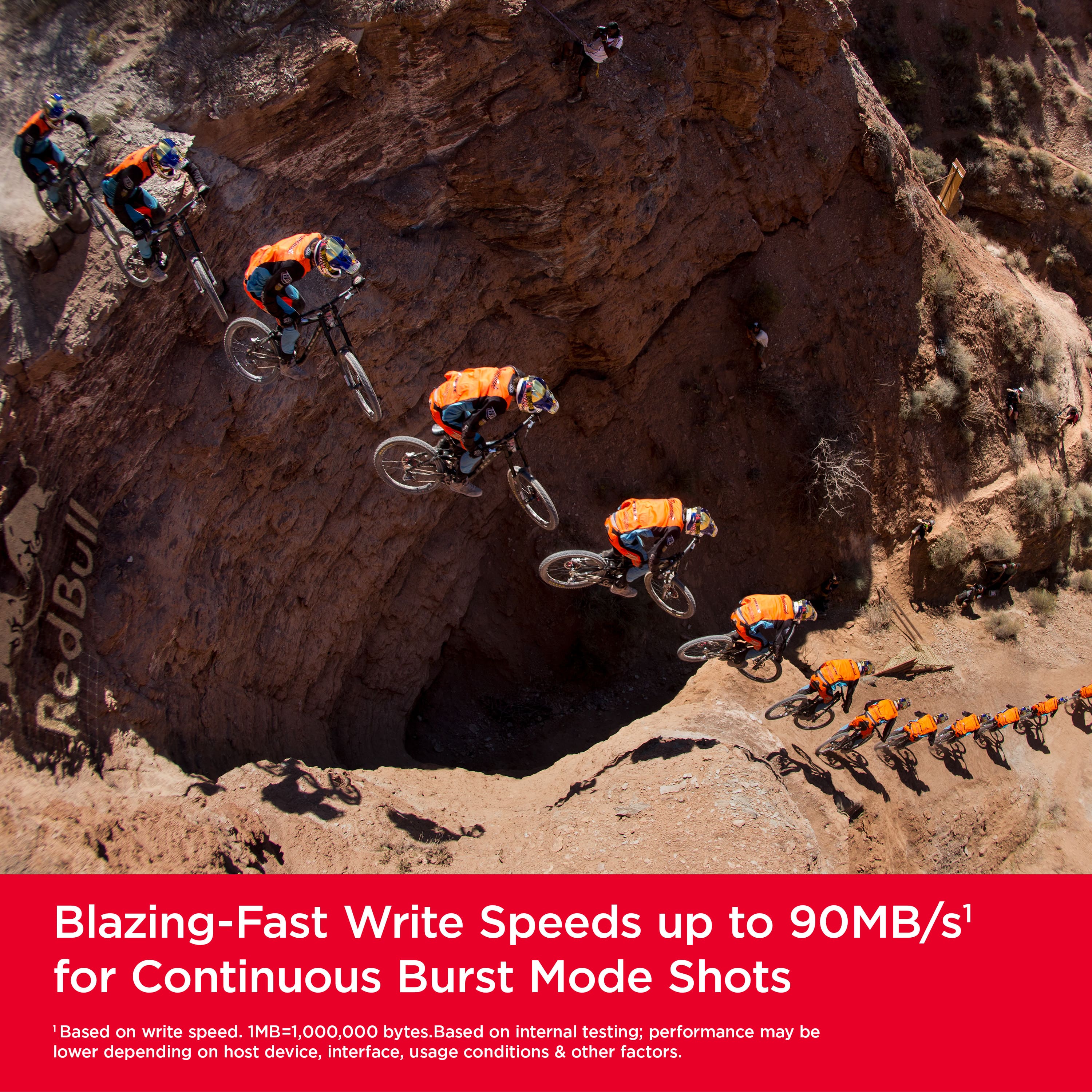 RedBull Blazing-Fast Write Speeds up to 90MB/s for Continuous Burst Mode Shots. Based on write speed. 1MB=1,000,000 bytes. Based on internal testing; performance may be lower depending on host device, interface, usage conditions & other factors.