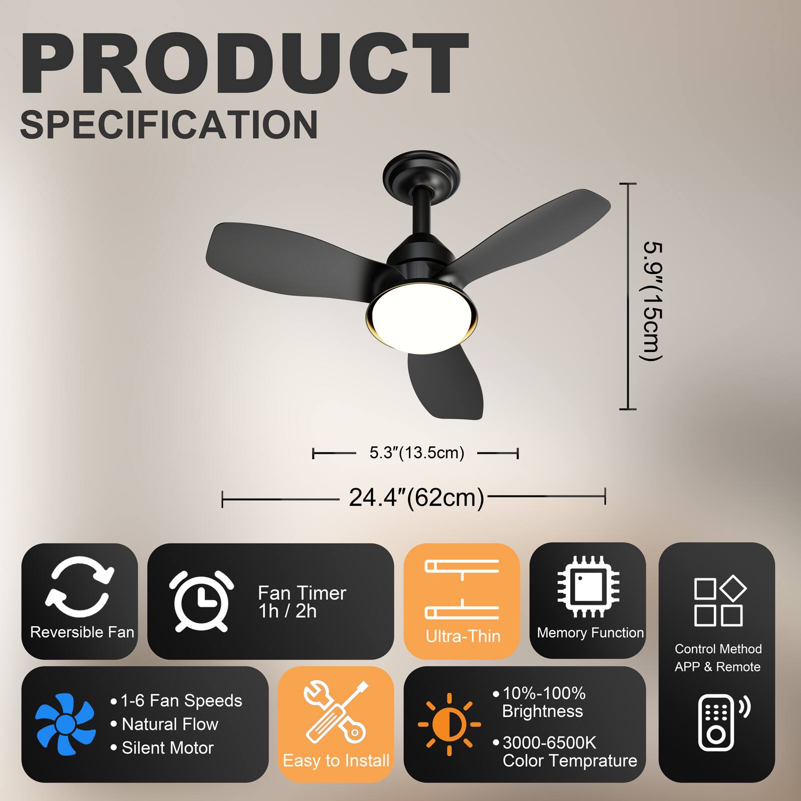 PRODUCT SPECIFICATION

- 5.9" (15cm)
- 5.3" (13.5cm)
- 24.4" (62cm)

Features:
- Reversible Fan
- Fan Timer: 1h / 2h
- Ultra-Thin
- Memory Function
- Control Method: APP & Remote
- 1-6 Fan Speeds
- Natural Flow
- Silent Motor
- Easy to Install
- 10%-100% Brightness
- 3000-6500K Color Temperature