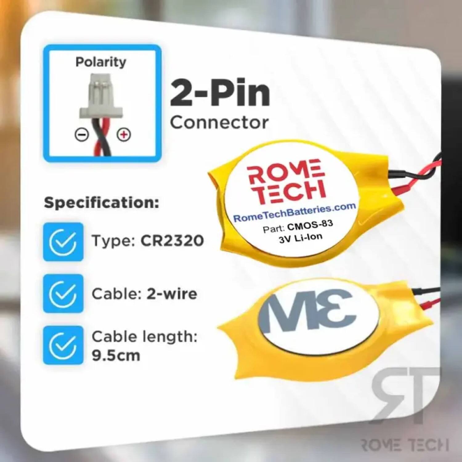 Polarity 2-Pin Connector - +  
Specification:  
- Type: CR2320  
- Cable: 2-wire  
- Cable length: 9.5cm  
- 3V Li-lon  

ROME  
RomeTechBatteries.com  
Part: CMOS-83  

ROME TECH