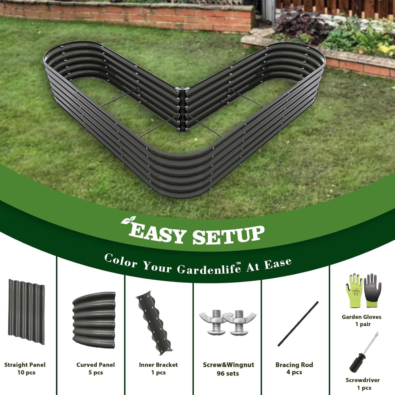 EASY SETUP  
Color Your Gardenlife At Ease  

- Straight Panel: 10 pcs  
- Curved Panel: 5 pcs  
- Inner Bracket: 1 pcs  
- Screw&Wingnut: 96 sets  
- Bracing Rod: 4 pcs  
- Screwdriver: 1 pcs  
- Garden Gloves: 1 pair