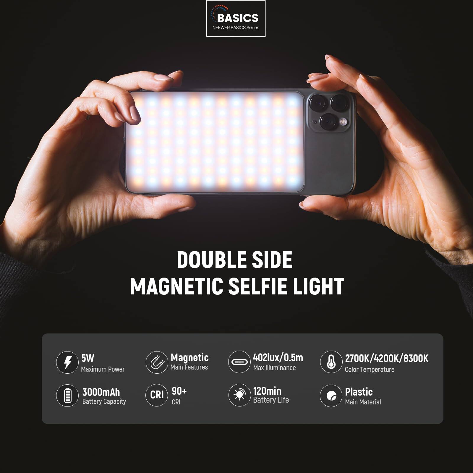 **BASICS NEWER BASICS Series**

**DOUBLE SIDE MAGNETIC SELFIE LIGHT**

- **5W** Maximum Power
- **Magnetic** Main Features
- **402lux/0.5m** Max Illuminance
- **2700K/4200K/8300K** Color Temperature
- **3000mAh** Battery Capacity
- **CRI 90+** CRI
- **120min** Battery Life
- **Plastic** Main Material
