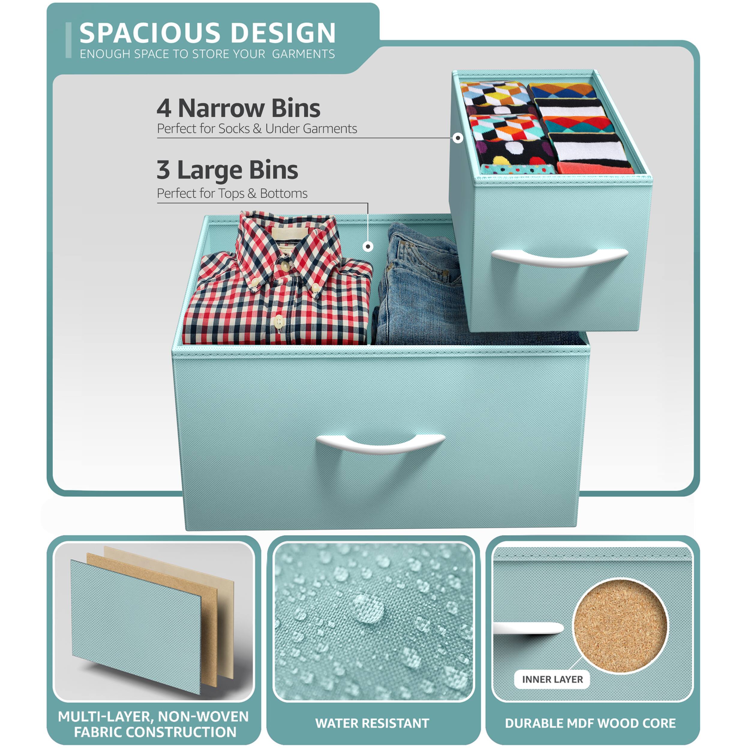 SPACIOUS DESIGN  
ENOUGH SPACE TO STORE YOUR GARMENTS  

4 Narrow Bins  
Perfect for Socks & Under Garments  

3 Large Bins  
Perfect for Tops & Bottoms  

MULTI-LAYER, NON-WOVEN FABRIC CONSTRUCTION  

WATER RESISTANT  

DURABLE MDF WOOD CORE