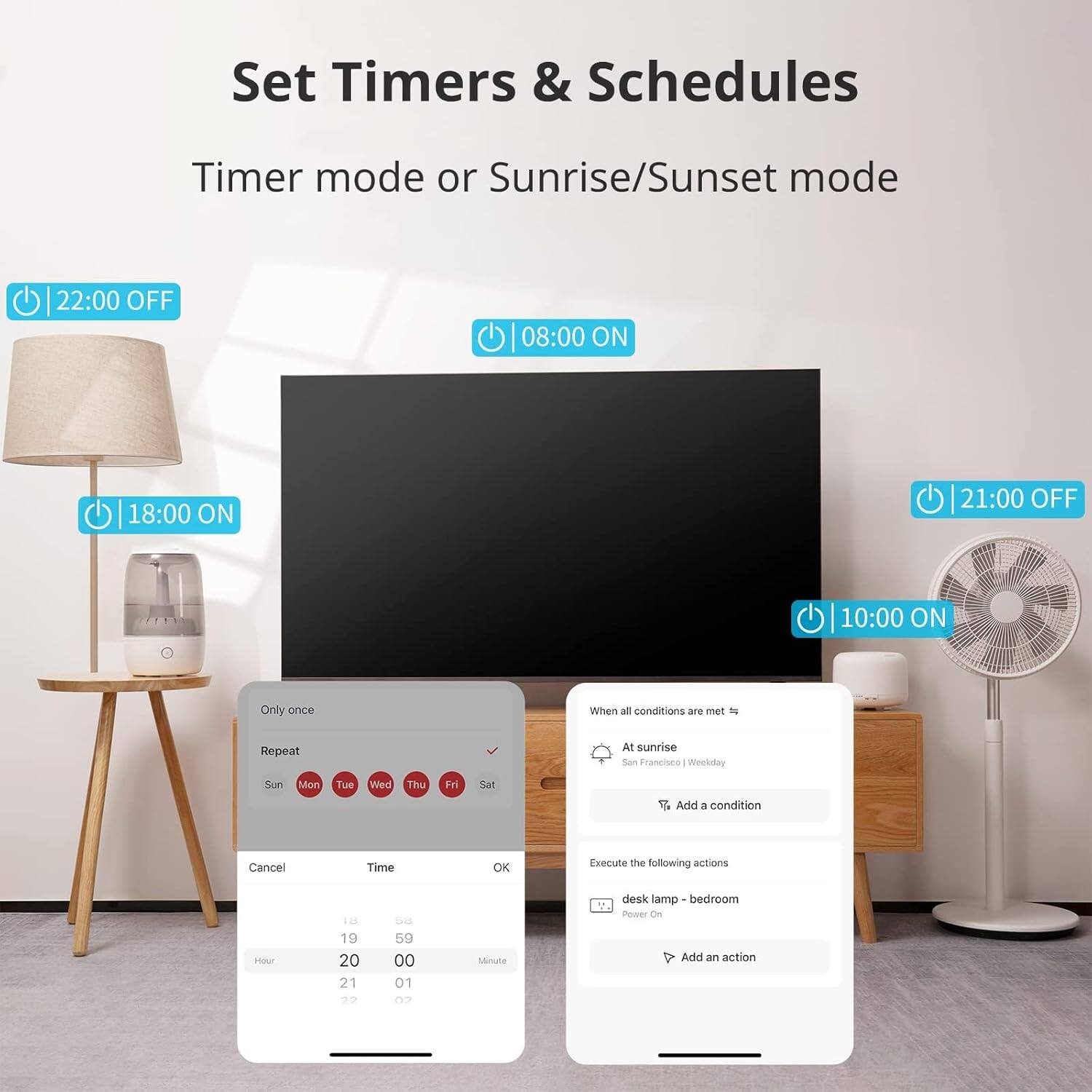 Set Timers & Schedules  
Timer mode or Sunrise/Sunset mode  

22:00 OFF  
08:00 ON  
18:00 ON  
21:00 OFF  
10:00 ON  

Only once  
Repeat  
Sun Mon Tue Wed Thu Fri Sat  

When all conditions are met  
At sunrise  
San Francisco - Weekday  

Execute the following actions  
desk lamp - bedroom  
Power On  

Add an action