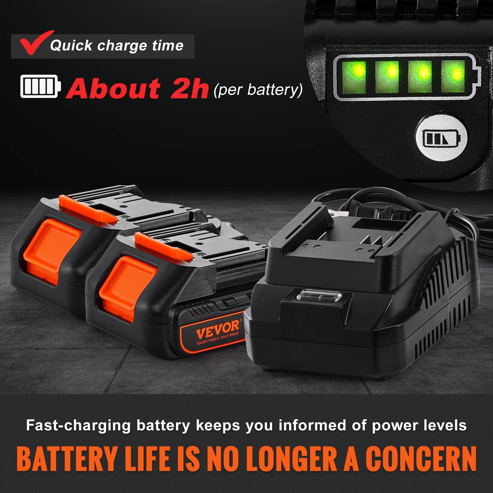 Quick charge time  
About 2h (per battery)  

Fast-charging battery keeps you informed of power levels  
BATTERY LIFE IS NO LONGER A CONCERN