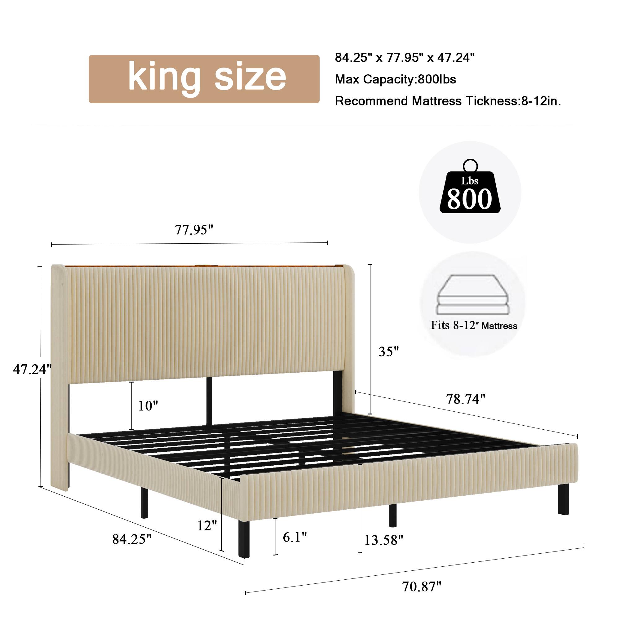 king size  
84.25" x 77.95" x 47.24"  
Max Capacity: 800 lbs  
Recommend Mattress Thickness: 8-12 in.  
Fits 8-12" Mattress  

77.95"  
47.24"  
35"  
10"  
84.25"  
12"  
6.1"  
78.74"  
13.58"  
70.87"
