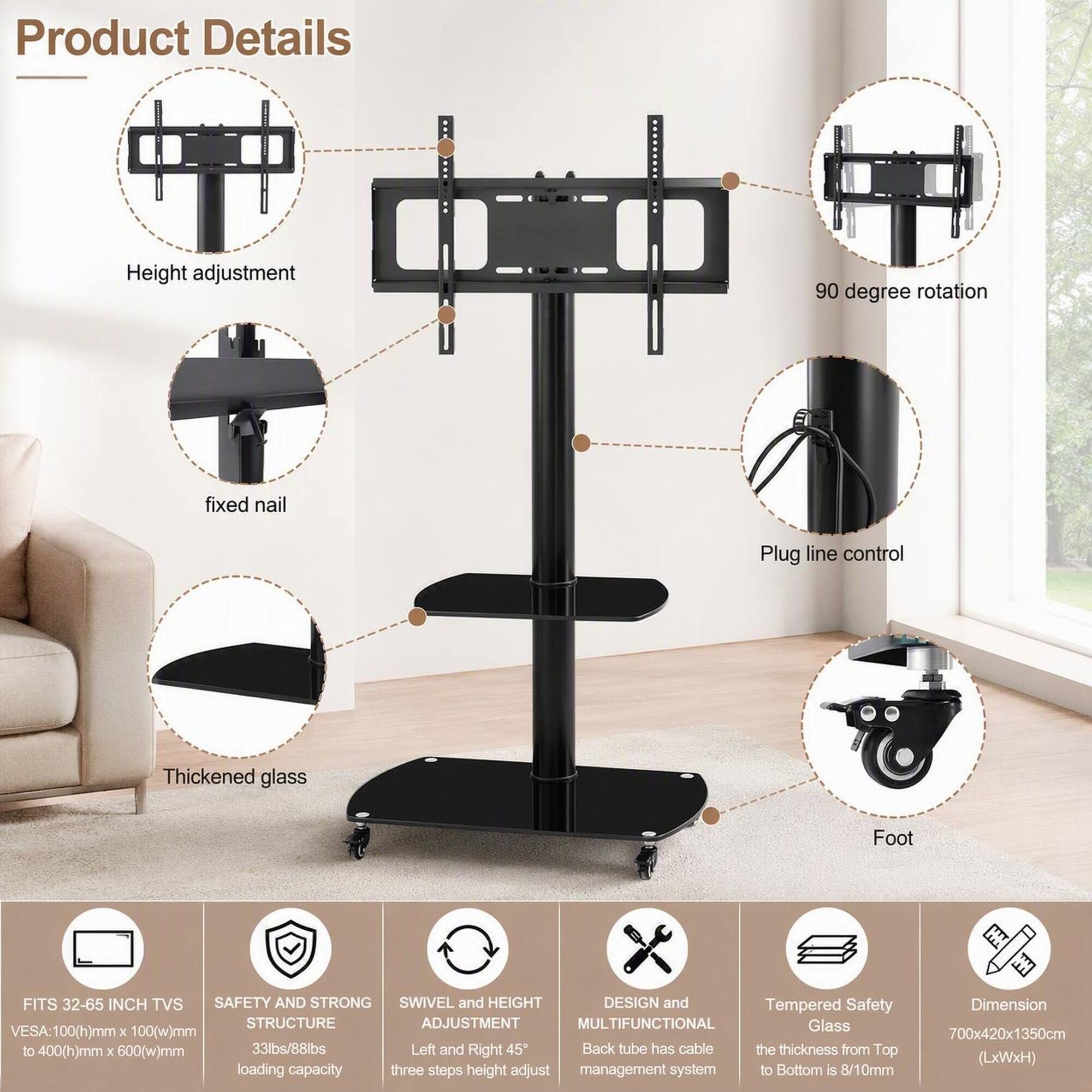 Product Details

- Height adjustment
- 90 degree rotation
- Fixed nail
- Plug line control
- Thickened glass
- Foot

FITS 32-65 INCH TVS  
SAFETY AND STRONG SWIVEL and HEIGHT DESIGN and Tempered Safety STRUCTURE  
ADJUSTMENT  
MULTIFUNCTIONAL  
Glass SA:100(h)mm X 100(w)mm to 400(h)mm X 600(w)mm  
33lbs/88lbs  
Left and Right 45  
Back tube has cable the thickness from Top loading capacity three steps height adjust management system to Bottom is 8/10mm

Dimension 700x420x1350cm (LxWxH)