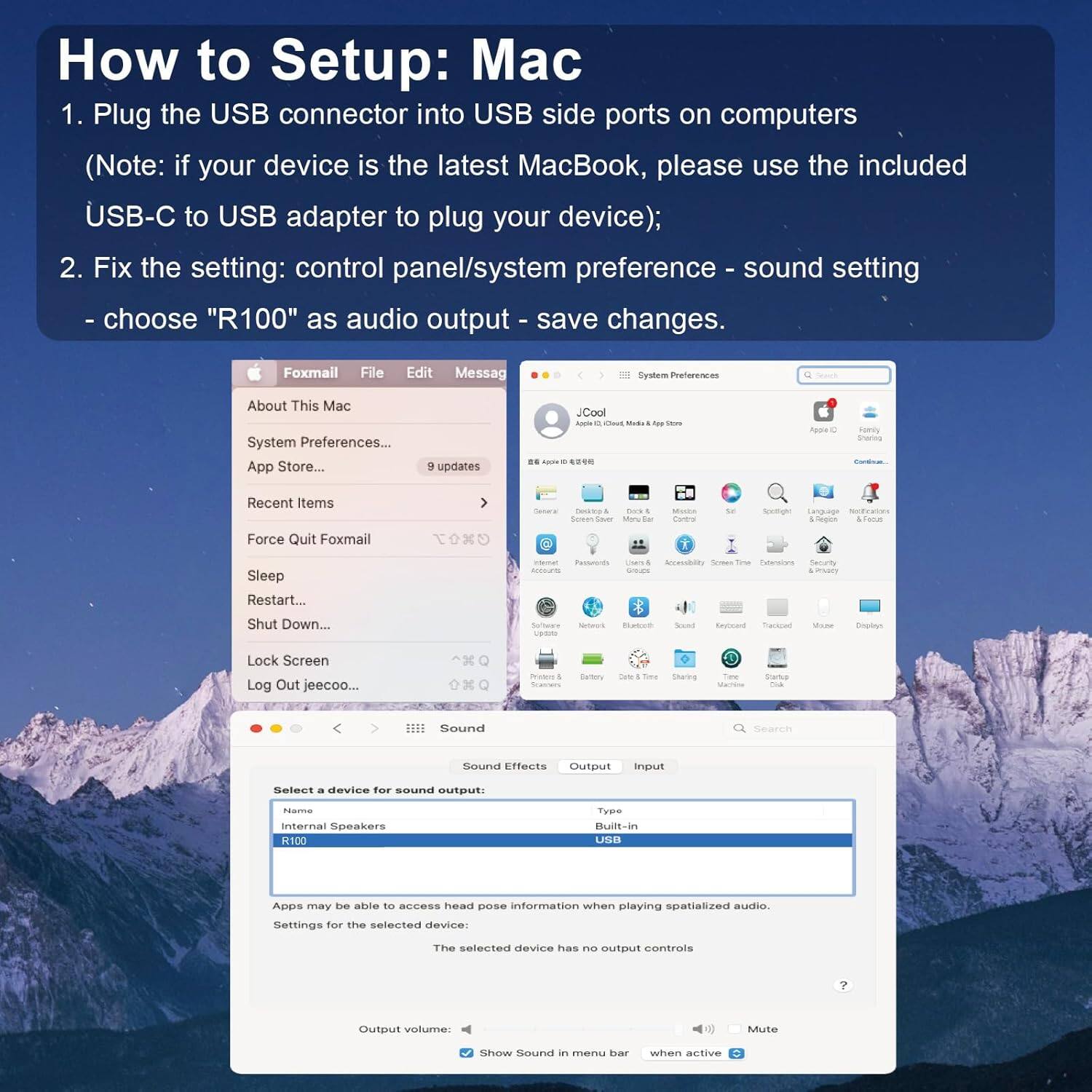 How to Setup: Mac

1. Plug the USB connector into USB side ports on computers (Note: if your device is the latest MacBook, please use the included USB-C to USB adapter to plug your device);
2. Fix the setting: control panel/system preference - sound setting - choose "R100" as audio output - save changes.

Foxmail File Edit Message
About This Mac System Preferences... App Store... + updates
Recent Items Force Quit Foxmail Sleep Restart... Shut Down...
Lock Screen Log Out jeecoo...
Preferences
Sound
Select a device for sound output:
Internal Speakers R100
Type Built-in USB
Apps may be able to access head pose information when playing spatialized audio.
Settings for the selected device:
The selected device has no output controls
Output volume: Mute
Show Sound