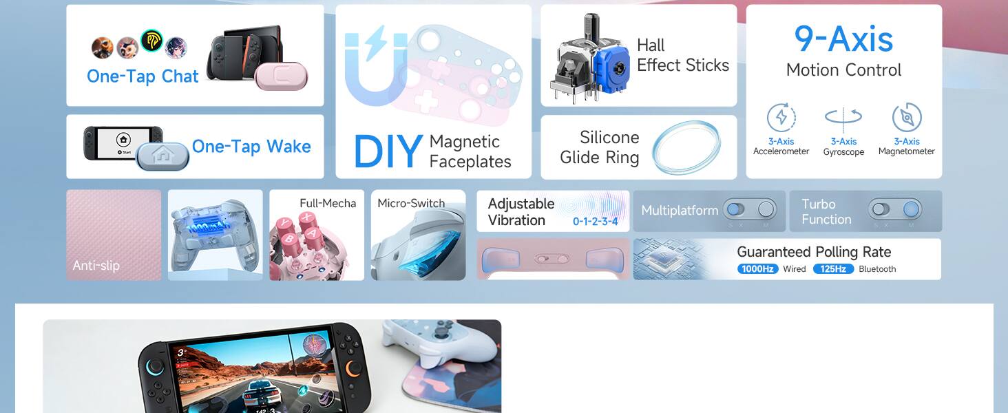 One-Tap Chat - One-Tap Wake + DIY Magnetic Faceplates  
Hall 9-Axis Motion Control  
Silicone 3-Axis 3-Axis 3-Axis Accelerometer Gyroscope Magnetometer  
Glide Ring Anti-slip  
1000mA Full-Mecha Micro-Switch  
Y + B A Adjustable Turbo Multiplatform Vibration 0-1-2-3-4 Function  
Guaranteed Polling Rate 1000Hz Wired 125Hz Bluetooth