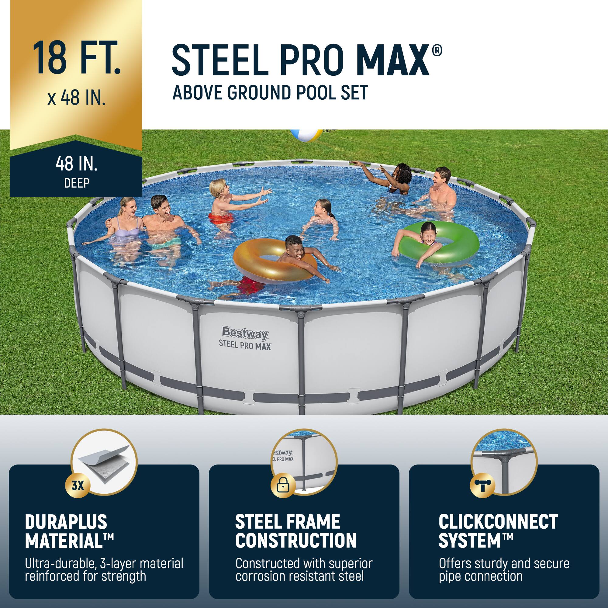 18 FT. x 48 IN.  
48 IN. DEEP  

STEEL PRO MAX®  
ABOVE GROUND POOL SET  

Bestway  
STEEL PRO MAX  

DURAPLUS MATERIAL™  
Ultra-durable, 3-layer material reinforced for strength  

STEEL FRAME CONSTRUCTION  
Constructed with superior corrosion resistant steel  

CLICKCONNECT SYSTEM™  
Offers sturdy and secure pipe connection