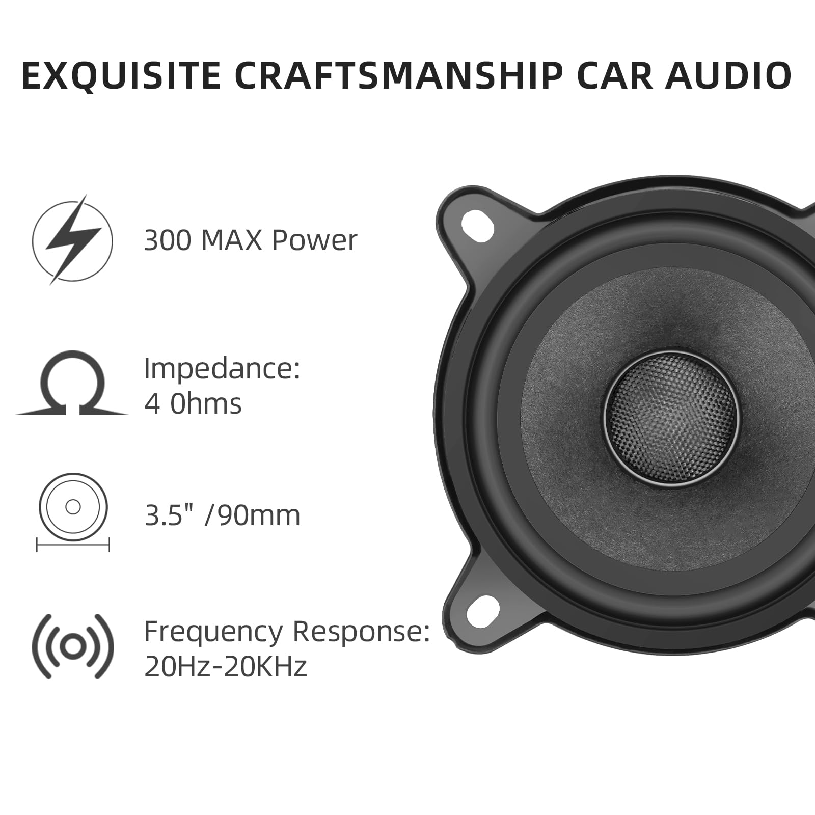 EXQUISITE CRAFTSMANSHIP CAR AUDIO

- 300 MAX Power
- Impedance: 4 Ohms
- 3.5" / 90mm
- Frequency Response: 20Hz-20kHz