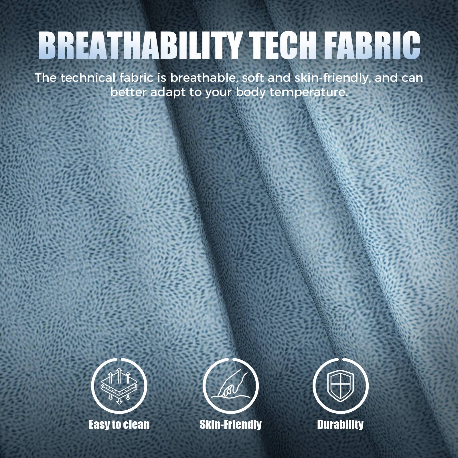 BREATHABILITY TECH FABRIC

The technical fabric is breathable, soft, and skin-friendly, and can better adapt to your body temperature.

- Easy to clean
- Skin-friendly
- Durability