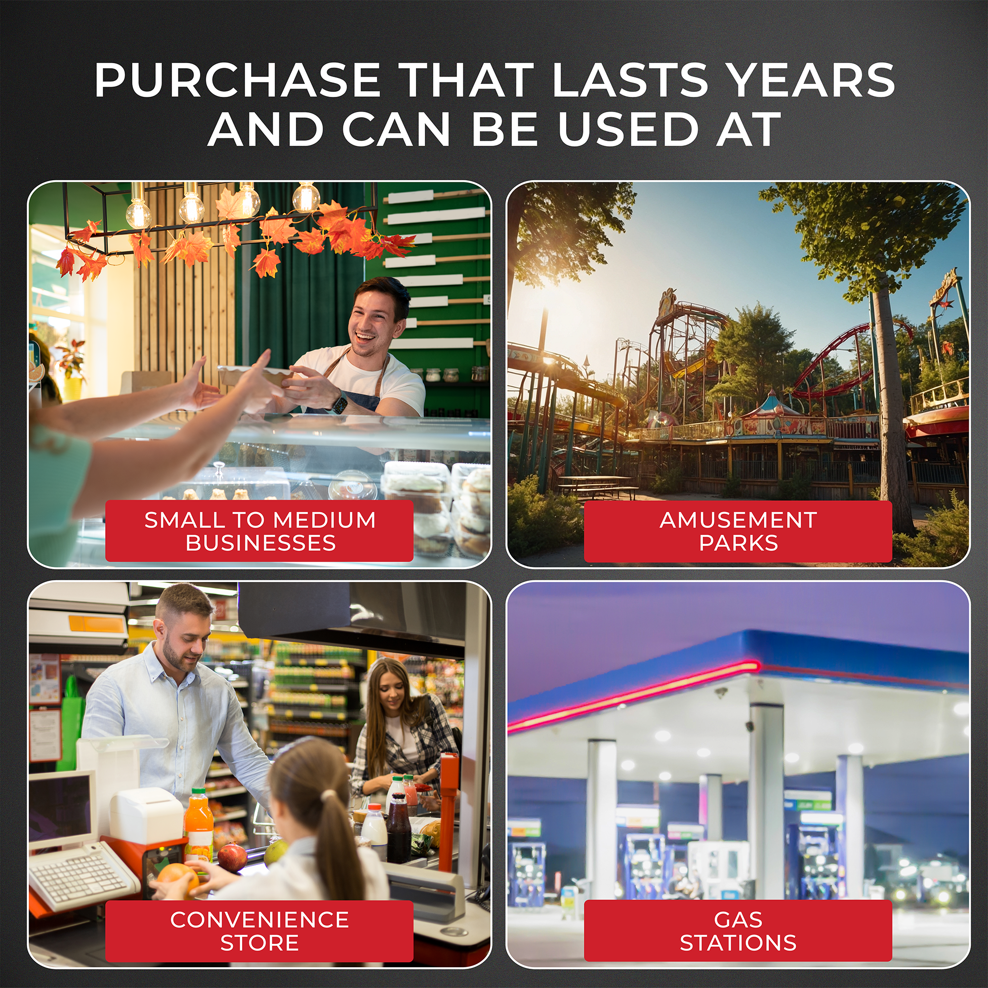 PURCHASE THAT LASTS YEARS AND CAN BE USED AT

- SMALL TO MEDIUM BUSINESSES
- AMUSEMENT PARKS
- CONVENIENCE STORE
- GAS STATIONS