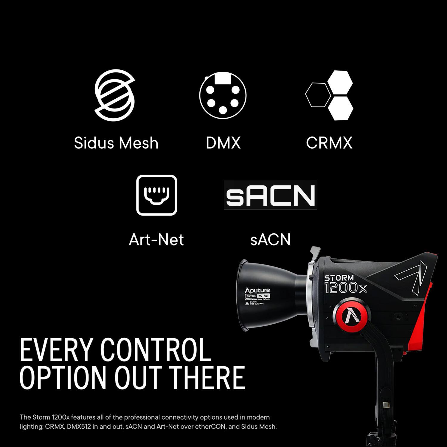 Sidus Mesh, DMX, CRMX, SACN, Art-Net, Aputure, T, STORM 1200x

EVERY CONTROL OPTION OUT THERE

The Storm 1200x features all of the professional connectivity options used in modern lighting: CRMX, DMX512 in and out, SACN and Art-Net over etherCON, and Sidus Mesh.