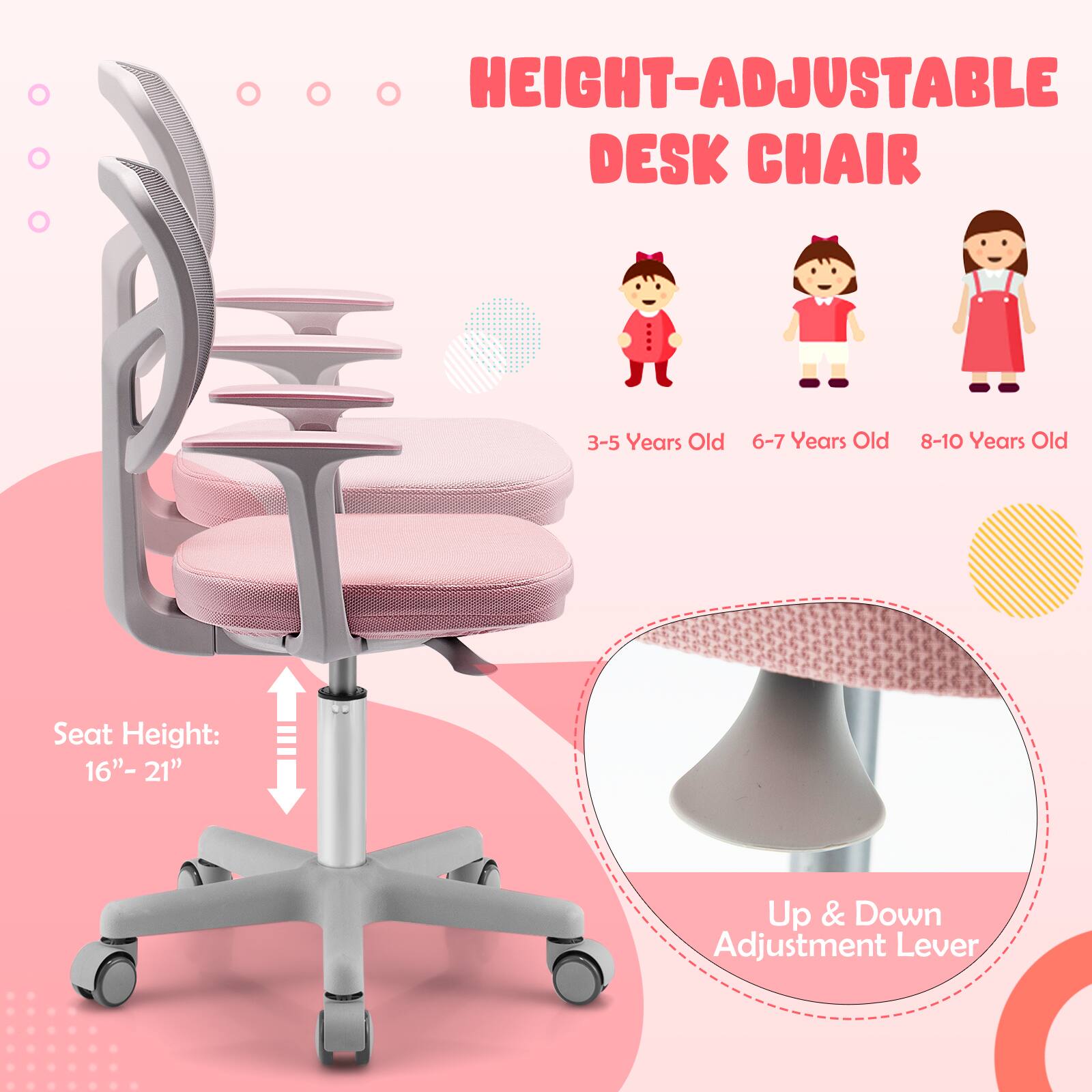 HEIGHT-ADJUSTABLE DESK CHAIR

3-5 Years Old 6-7 Years Old 8-10 Years Old

Seat Height: 16" - 21"

Up & Down Adjustment Lever