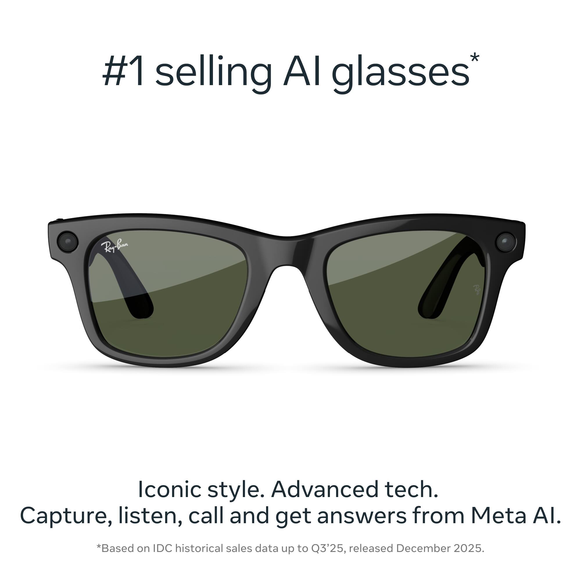 #1 selling AI glasses*  
Iconic style. Advanced tech.  
Capture, listen, call and get answers from Meta AI.  
*Based on IDC historical sales data up to Q3'25, released December 2025.