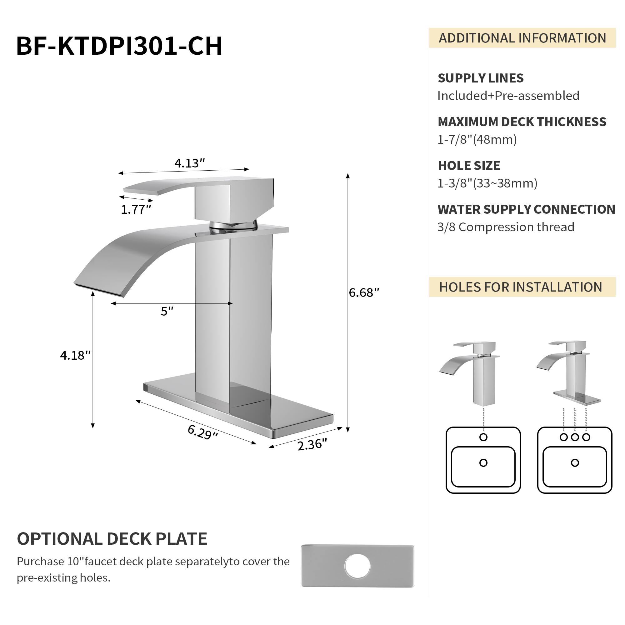 BF-KTDPI301-CH

ADDITIONAL INFORMATION

SUPPLY LINES
Included+Pre-assembled

MAXIMUM DECK THICKNESS
1-7/8" (48mm)

HOLE SIZE
1-3/8" (33~38mm)

WATER SUPPLY CONNECTION
3/8 Compression thread

HOLES FOR INSTALLATION
4.18" x 6.29" x 2.36"

OPTIONAL DECK PLATE
Purchase 10" faucet deck plate separately to cover the pre-existing holes.