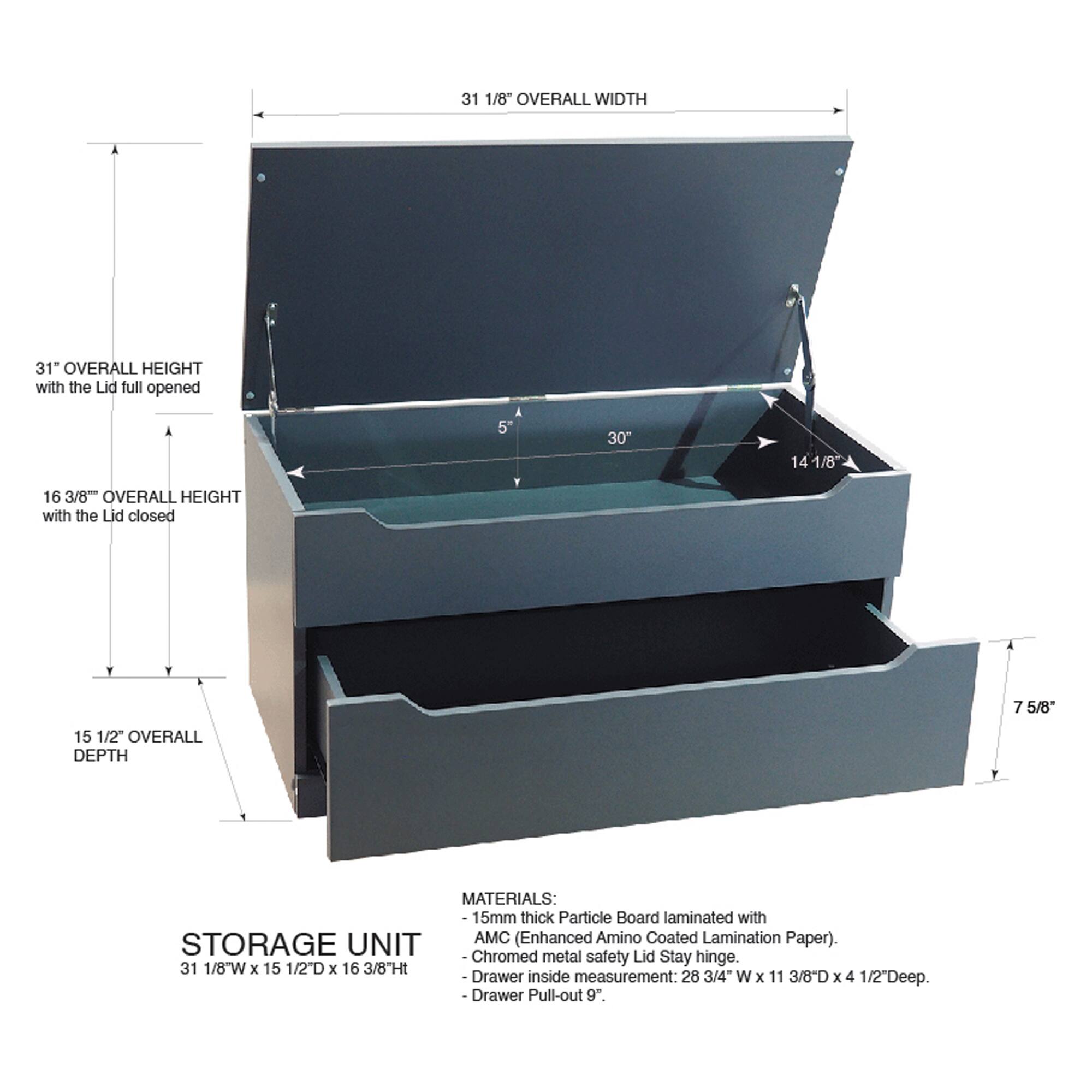 31 1/8" OVERALL WIDTH  
31" OVERALL HEIGHT with the Lid full opened  
16 3/8" OVERALL HEIGHT with the Lid closed  
15 1/2" OVERALL DEPTH  

MATERIALS:  
15mm thick Particle Board laminated with AMC (Enhanced Amino Coated Lamination Paper).  
STORAGE UNIT - Chromed metal safety Lid Stay hinge.  

31 1/8W x 15 1/2D x 16 3/8Ht  
Drawer inside measurement: 28 3/4" W x 11 3/8D x 4 1/2"Deep.  
-Drawer Pull-out 9"