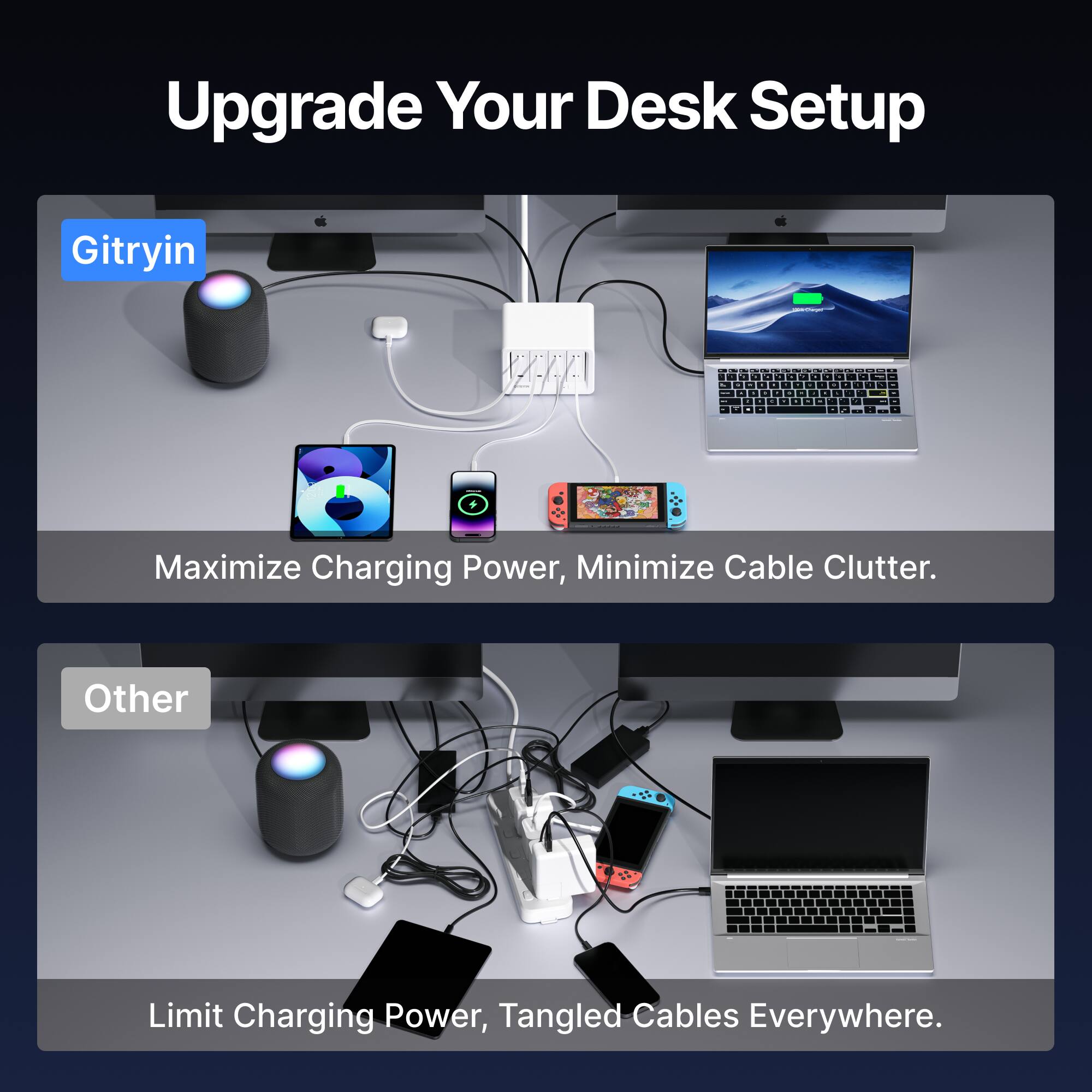 Upgrade Your Desk Setup

Gitryin

Maximize Charging Power, Minimize Cable Clutter.

Other

Limit Charging Power, Tangled Cables Everywhere.