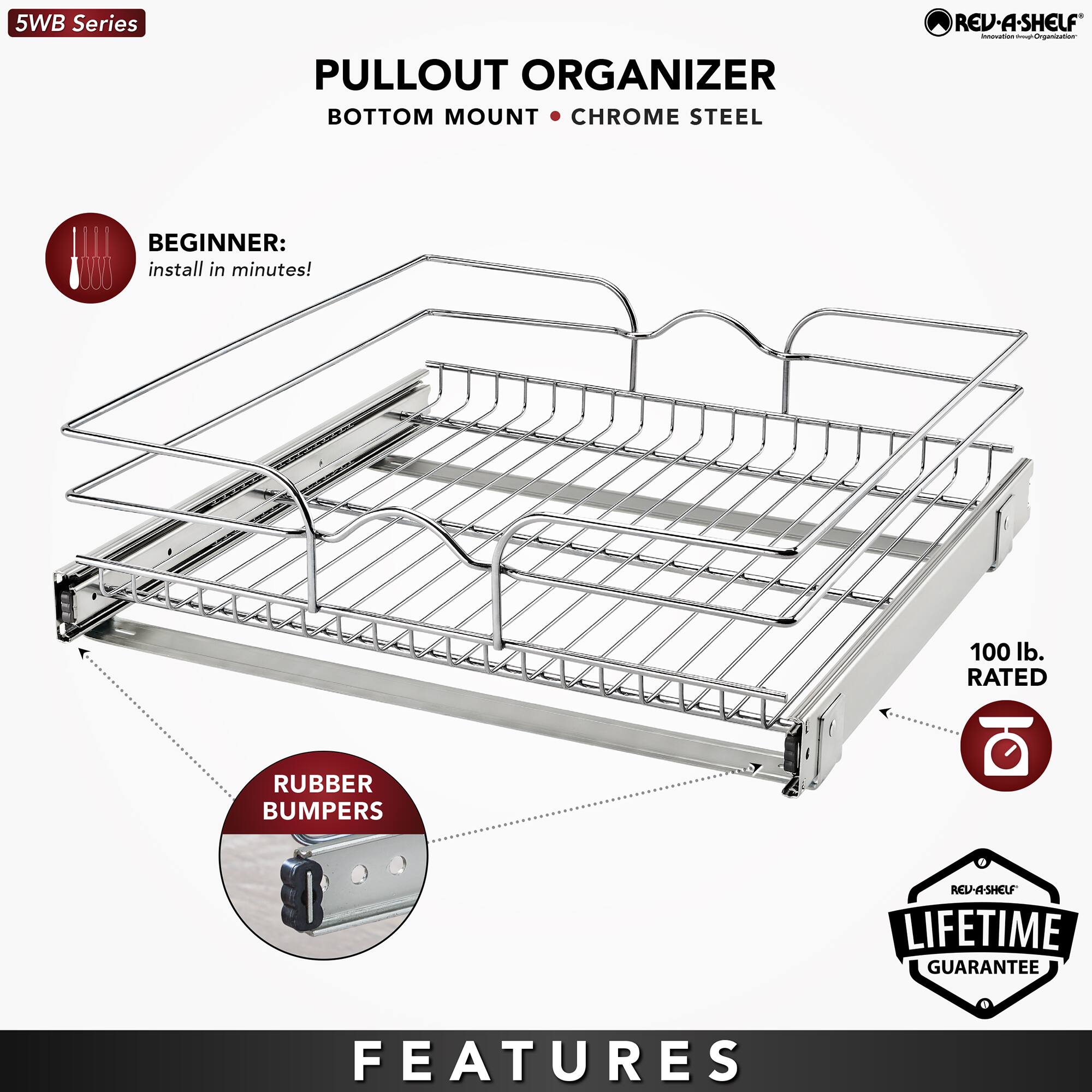 5WB Series  
PULLOUT ORGANIZER  
BOTTOM MOUNT • CHROME STEEL  

BEGINNER:  
install in minutes!  

RUBBER BUMPERS  

100 lb. RATED  

LIFETIME GUARANTEE  

FEATURES