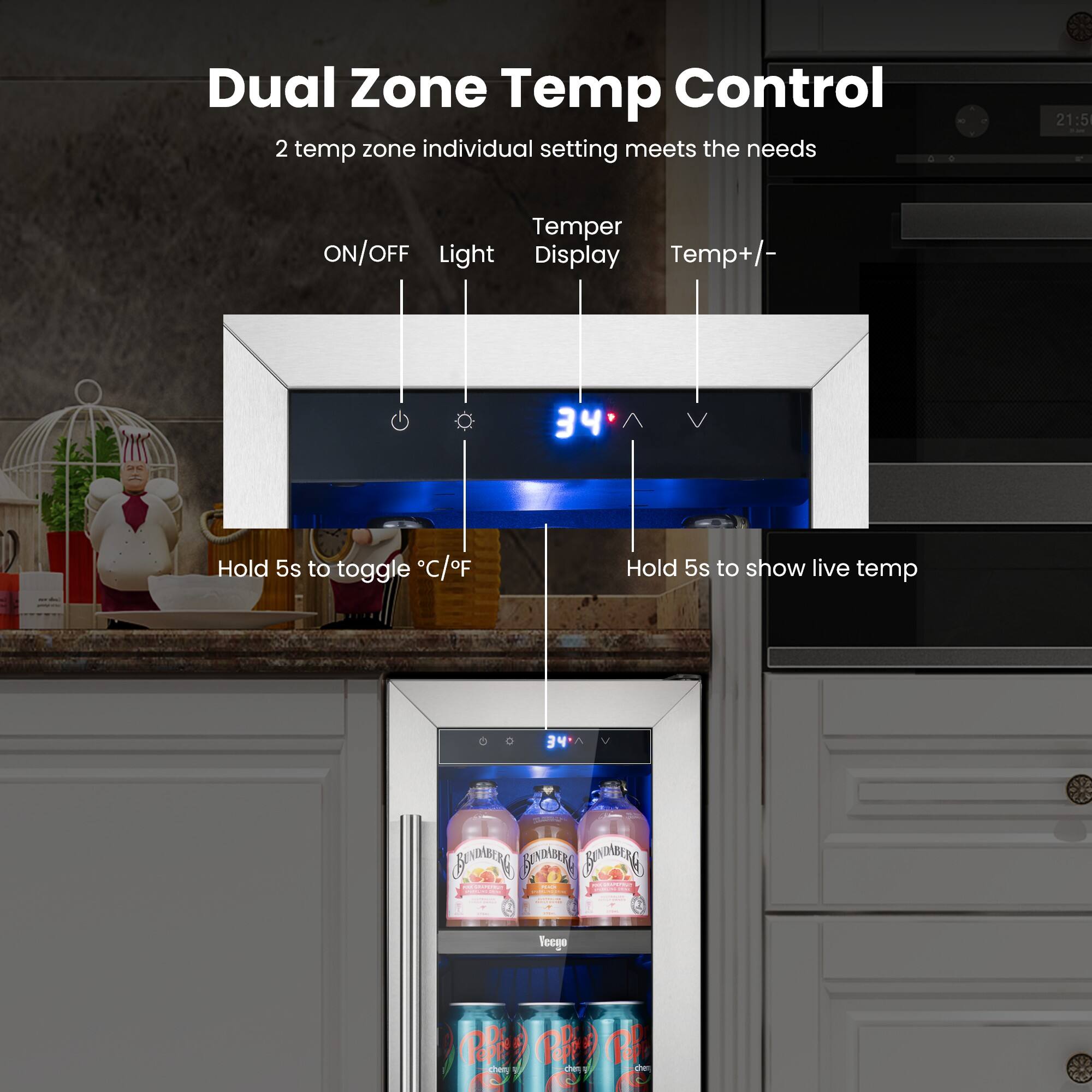 Dual Zone Temp Control  
2 temp zone individual setting meets the needs  

21:5  
Temper ON/OFF Light Display Temp+/-  
Hold 5s to toggle °C/°F  
Hold 5s to show live temp  

34