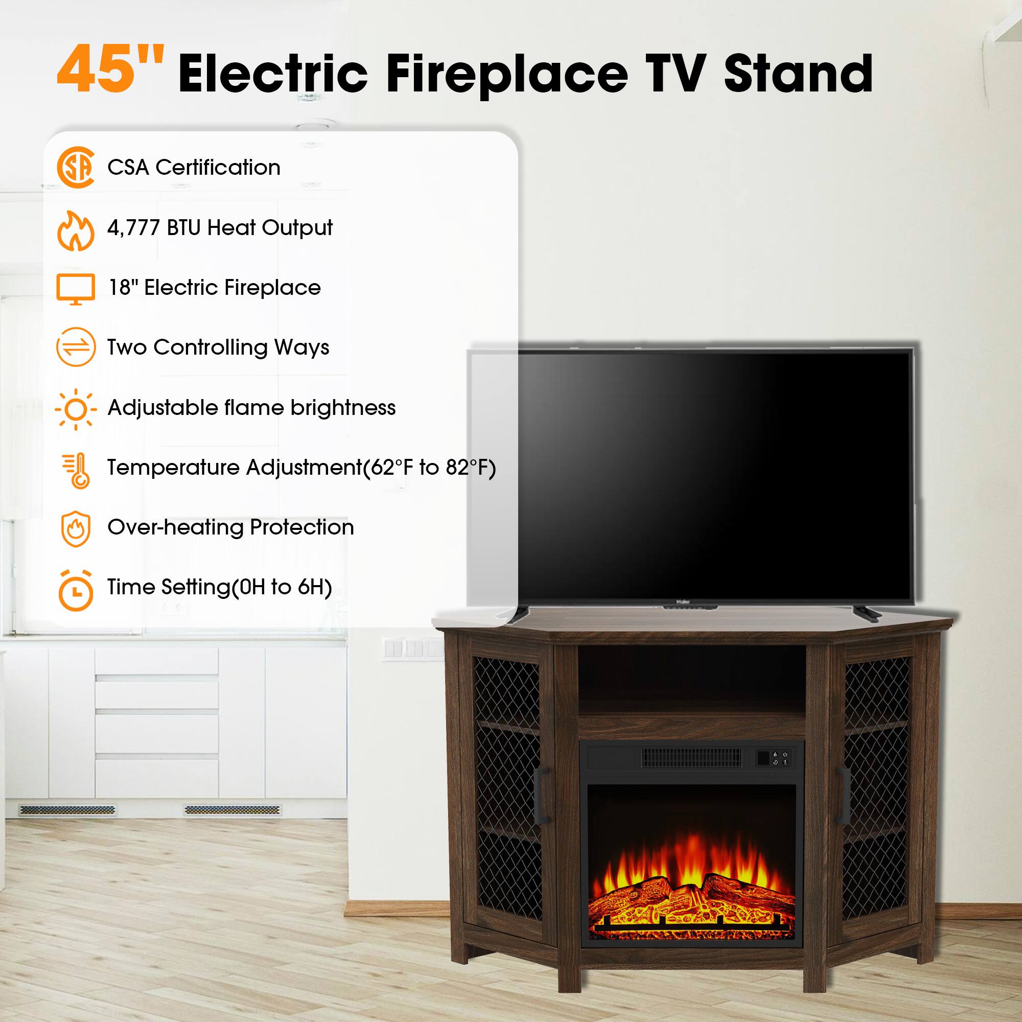 45" Electric Fireplace TV Stand

- CSA Certification
- 4,777 BTU Heat Output
- 18" Electric Fireplace
- Two Controlling Ways
- Adjustable flame brightness
- Temperature Adjustment (62°F to 82°F)
- Over-heating Protection
- Time Setting (0H to 6H)