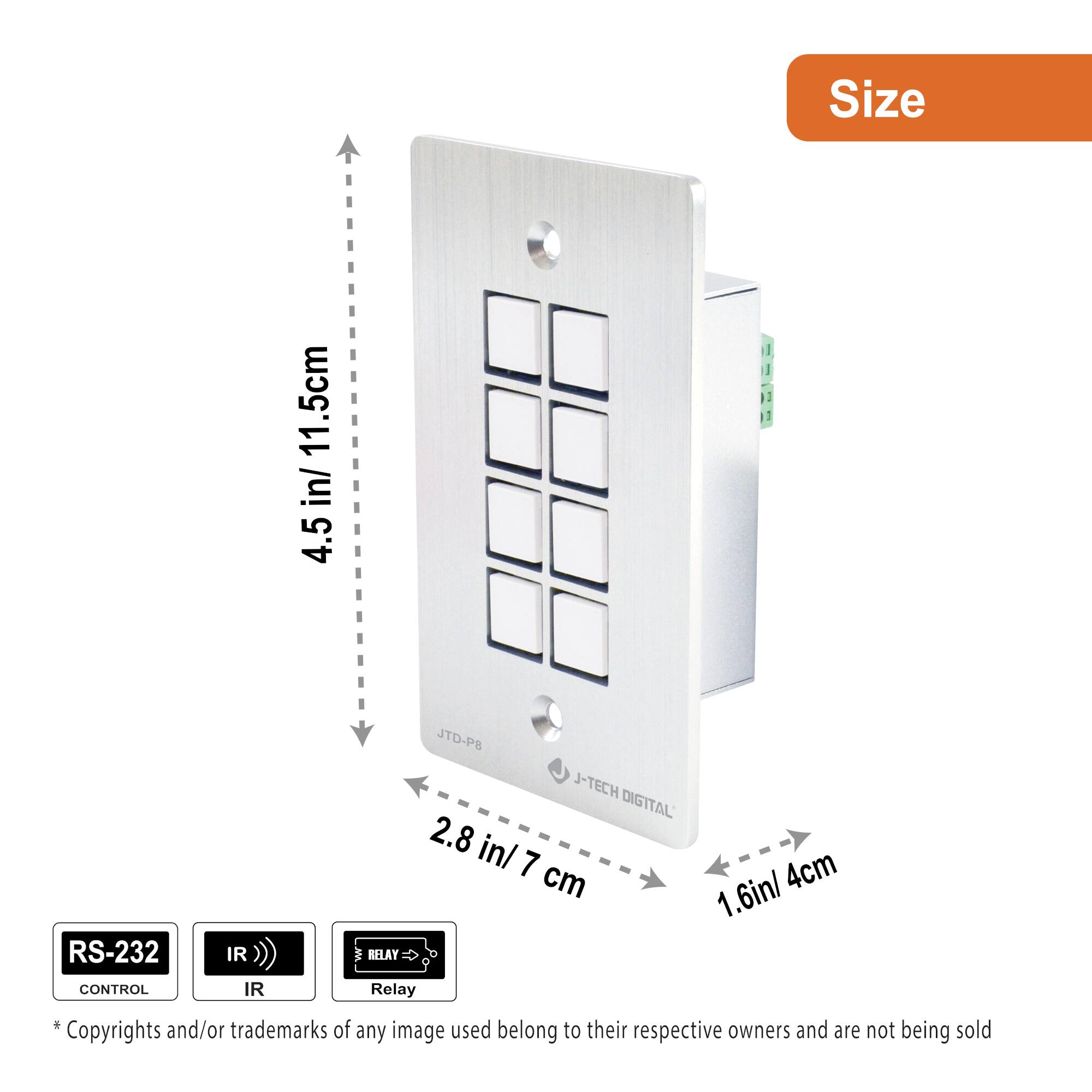 Size  
4.5 in / 11.5 cm  
2.8 in / 7 cm  
1.6 in / 4 cm  

RS-232 CONTROL  
IR  
RELAY  

*Copyrights and/or trademarks of any image used belong to their respective owners and are not being sold.
