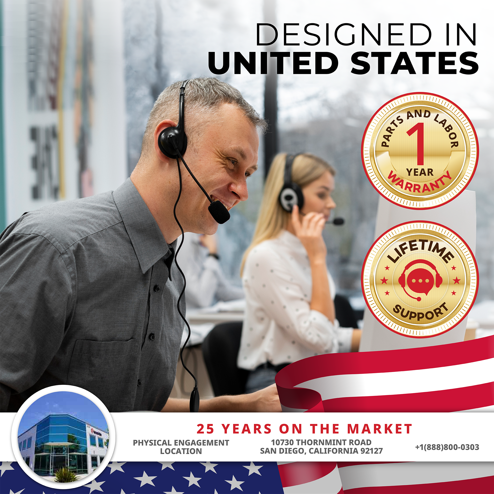 DESIGNED IN UNITED STATES

1 YEAR WARRANTY  
PARTS AND LABOR

LIFETIME SUPPORT

25 YEARS ON THE MARKET  
10730 THORNMINT ROAD  
SAN DIEGO, CALIFORNIA 92127  
+1(888)800-0303

PHYSICAL ENGAGEMENT LOCATION